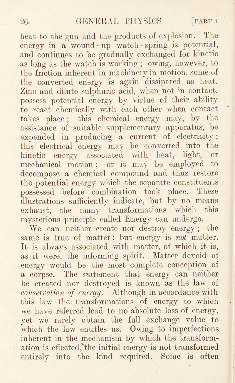 heat to the gun and the products of explosion. The energy in a wound-up watch-spring is potential, and continues to be gradually exchanged for kinetic as long as the watch is working ; owing, however, to the friction inherent in machinerv in motion, some of the converted energy is again dissipated as heat. Zinc and dilute sulphuric acid, when not in contact, possess potential energy by virtue of their ability to react chemically with each other when contact takes place; this chemical energy may, by the assistance of suitable supplementary apparatus, be expended in producing a current of electricity; this electrical energy may be converted into the kinetic energy associated with heat, light, or mechanical motion; or it may be employed to decompose a chemical compound and thus restore the potential energy which the separate constituents possessed before combination took place. These illustrations sufficiently indicate, but by no means exhaust, the many transformations which this mysterious principle called Energy can undergo. We can neither create nor destroy energy; the same is true of matter; but energy is not matter. It is alwajT-s associated with matter, of which it is, as it were, the informing spirit. Matter devoid of energy would be the most complete conception of a corpse. The statement that energy can neither be created nor destroyed is known as the law of conservation of energy. Although in accordance with this law the transformations of energy to which we have referred lead to no absolute loss of energy, yet we rarely obtain the full exchange value to which the law entitles us. Owing to imperfections inherent in the mechanism by which the transform¬ ation is effected,'“the initial energy is not transformed entirely into the kind required. Some is often