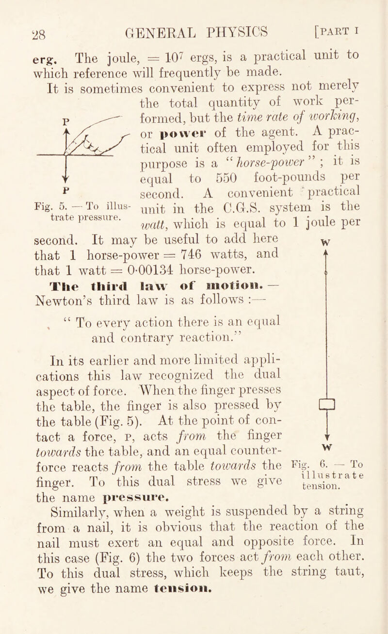 Fig. 5. — To illus- W 4 erg;. The joule, = 107 ergs, is a practical unit to which reference will frequently be made. It is sometimes convenient to express not merely the total quantity of work per¬ formed, but the tifYie Tcite of woTking, or power of the agent. A prac¬ tical unit often employed for thk purpose is a “ Jiorse-'poiver ; it is equal to 550 foot-pounds per second. A convenient ‘practical unit in the C.G.S. system is the trate pressure. ^ second. It may be useful to add here that 1 horse-power = 746 watts, and that 1 watt = 0-00134 horse-power. The third law of aiotioii. — Newton’s third law is as follows :— “ To every action there is an equal and contrary reaction.” In its earlier and more limited appli¬ cations this law recognized the dual aspect of force. When the finger presses the table, the finger is also pressed by the table (Fig. 5). At the point of con¬ tact a force, p, acts from the finger towards the table, and an equal counter- force reacts from the table towards the Fig. finger. To this dual stress we give the name pressure. Similarly, when a weight is suspended by a string from a nail, it is obvious that the reaction of the nail must exert an equal and opposite force. In this case (Fig. 6) the two forces act/roni each other. To this dual stress, which keeps the string taut, we give the name tension. w G. — To illustrate tension.