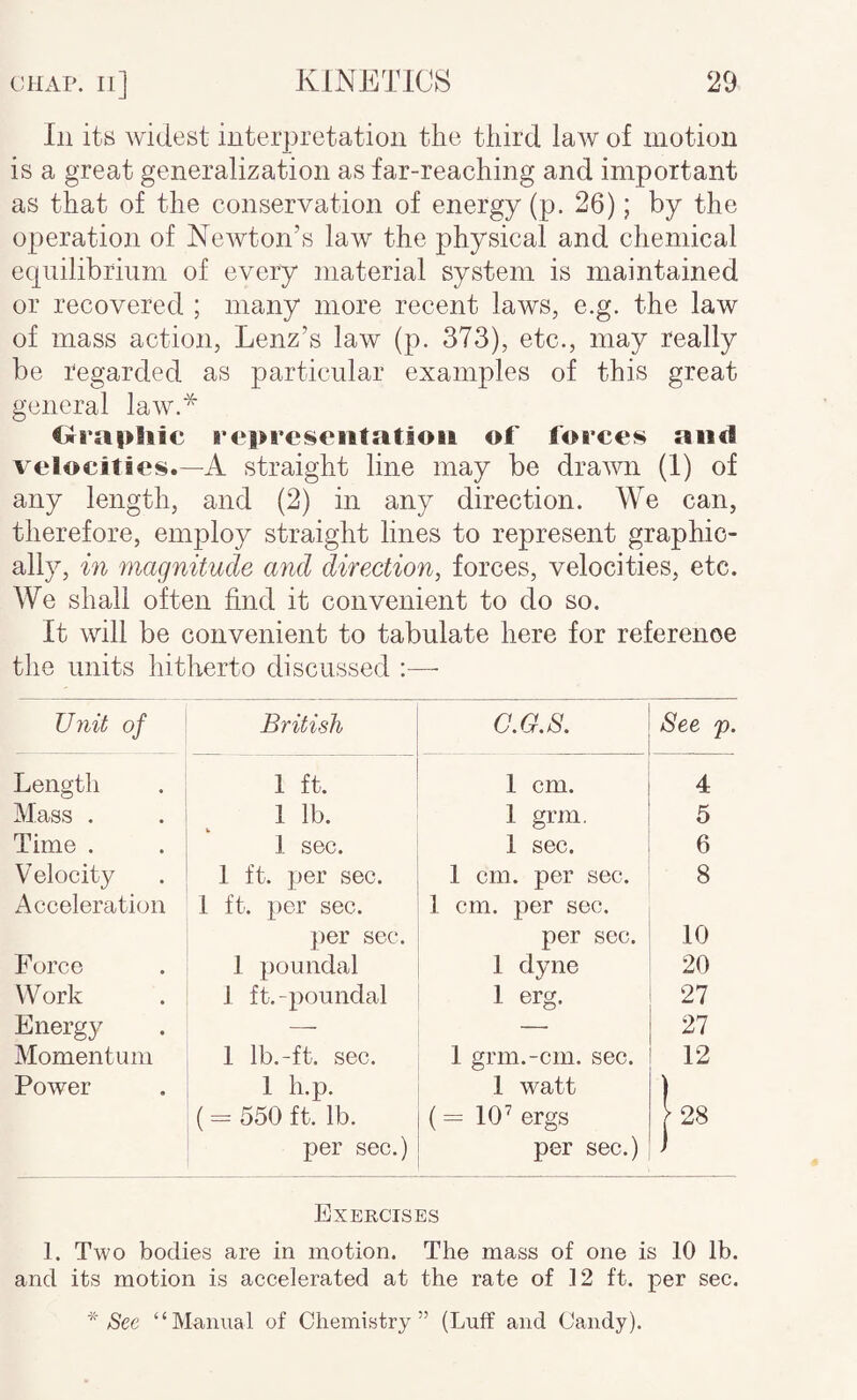 Ill its widest iuterpretatioii the third law of motion is a great generalization as far-reaching and important as that of the conservation of energy (p. 26); by the operation of NcAvton’s law the physical and chemical equilibrium of every material system is maintained or recovered ; many more recent laws, e.g. the law of mass action, Lenz’s law (p. 373), etc., may really be regarded as particular examples of this great general law.* C»ra|>hic representation of forces and velocities.—A straight line may be drawn (1) of any length, and (2) in any direction. We can, therefore, employ straight lines to represent graphic¬ ally, in magnitude and direction, forces, velocities, etc. We shall often find it convenient to do so. It will be convenient to tabulate here for reference the units hitherto discussed Unit of British G.G.S. See p. Length 1 ft. 1 cm. 4 Mass . 1 lb. 1 grm. 5 Time . 1 sec. 1 sec. 6 V elocity 1 ft. per sec. 1 cm. per sec. 8 Acceleration 1 ft. per sec. 1 cm. per sec. per sec. per sec. 10 Force 1 poundal 1 dyne 20 Work 1 ft.-poundal 1 erg. 27 Energy — — 27 Momentum 1 Ib.-ft. sec. 1 grm.-cm. sec. 12 Power 1 h.p. 1 watt ) ( - 550 ft. lb. {= 10^ ergs \2S per sec.) per sec.) ) Exercises 1. Two bodies are in motion. The mass of one is 10 lb. and its motion is accelerated at the rate of 12 ft. per sec. See “Manual of Chemistry” (Luff and Candy).