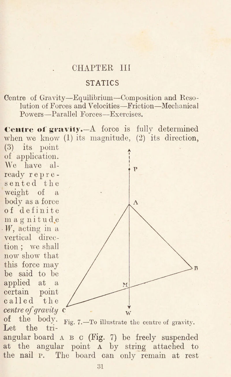 CHAPTER Hi STATICS Centre of Gravity—Equilibrium—Composition and Reso¬ lution of Forces and Velocities—Friction—Meclianical Powers—Parallel Forces—Exercises. C'cntre ol'A force is fully determined when we know (1) its magnitude, (2) its direction, (3) its point of application. We have al¬ ready repre¬ sented the weight of a body as a force of definite mag nit ii d.e IF, acting in a vertical direc¬ tion ; we shall now show that this force may be said to be applied at a certain point called the centre of gravity c of the body. illustrate the centre of gravity. Let the tri¬ angular board a b c (Pig. 7) be freely suspended at the angular point A by string attached to the nail r. The board can only remain at rest