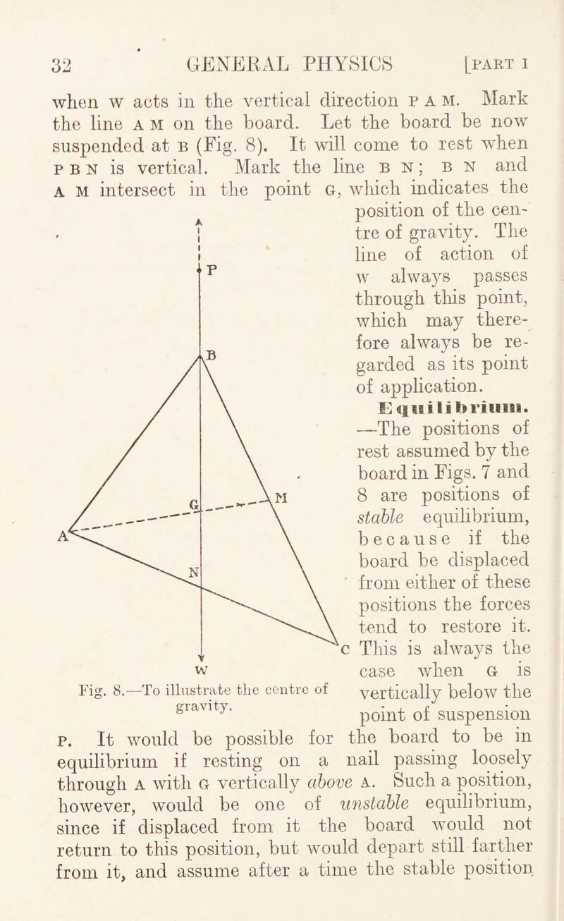 when w acts in the vertical direction P A M. Mark the line a m on the board. Let the board be now suspended at b (Fig. 8). It will come to rest when p B N is vertical. Mark the line bn; bn and A M intersect in the point G, which indicates the position of the cen~ , I tre of gravity. The 1 line of action of w always passes through this point, which may there¬ fore always be re¬ garded as its point of application. E q iiilib 1*118111. —The positions of rest assumed by the board in Figs. 7 and 8 are positions of stable equilibrium, because if the board be displaced from either of these positions the forces tend to restore it. c Tins is always the case when G is vertically below the point of suspension p. It would be possible for the board to be in equilibrium if resting on a nail passing loosely through A with g vertically above a. Such a position, however, would be one of unstable equilibrium, since if displaced from it the board would not return to this position, but would depart still farther from it, and assume after a time the stable position Fig. 8. -To illustrate the centre of gravity.