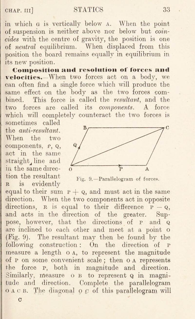 in which g is vertically below a. When the point of suspension is neither above nor below but coin¬ cides with the centre of gravity, the position is one of neutral equilibrium. When displaced from this position the board remains equally in equilibrium in its new position. €oiiipo!§itioii iftiicl rei^oiiitioii of forco^ and veJocities.—When two forces act on a body, we can often find a single force which will produce the same effect on the body as the two forces com¬ bined. This force is called the resultant, and the two forces are called its components. A force which will completely counteract the two forces is sometimes called the anti-resultant. ^ When the two components, p, q, act in the same straight^ line and in the same direc¬ tion the resultant R is evidently equal to their sum p + Q, and must act in the same direction. When the two components act in opposite directions, r is equal to their difference p — Q, and acts in the direction of the greater. Sup¬ pose, however, that the directions of p and q are inclined to each other and meet at a point o (Fig. 9). The resultant may then be found by the following construction : On the direction of p measure a length o a, to represent the magnitude of p on some convenient scale ; then o A represents the force p, both in magnitude and direction. Similarly, measure o b to represent Q in magui- tude and direction. Complete the parallelogram o A c B. Tlie diagonal o p of this parallelogram will c