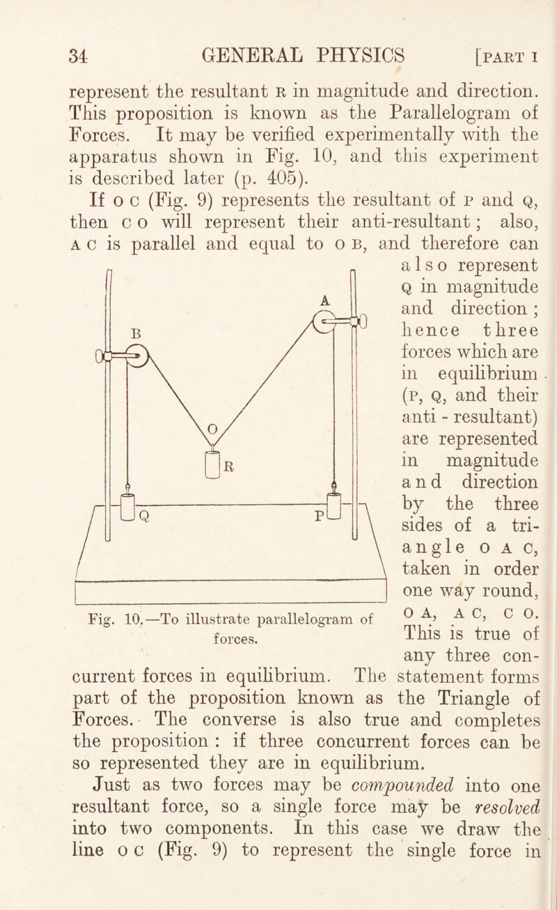 represent the resultant R in magnitude and direction. This proposition is known as the Parallelogram of Forces. It may be verified experimentally with the apparatus shown in Fig. 10, and this experiment is described later (p. 405). If o c (Fig. 9) represents the resultant of p and Q, then c o will represent their anti-resultant; also, A c is parallel and equal to o b, and therefore can also represent Q in magnitude and direction ; hence three forces which are in equilibrium (p, Q, and their anti - resultant) are represented in magnitude and direction by the three sides of a tri- angle OAC, taken in order one way round, Fig. 10.—To illustrate parallelogram of O A, A C, CO. forces. This is true of any three con¬ current forces in equihbrium. The statement forms part of the proposition known as the Triangle of Forces. The converse is also true and completes the proposition : if three concurrent forces can be so represented they are in equilibrium. Just as two forces may be compounded into one resultant force, so a single force may be resolved into two components. In this case we draw the line o c (Fig. 9) to represent the single force in