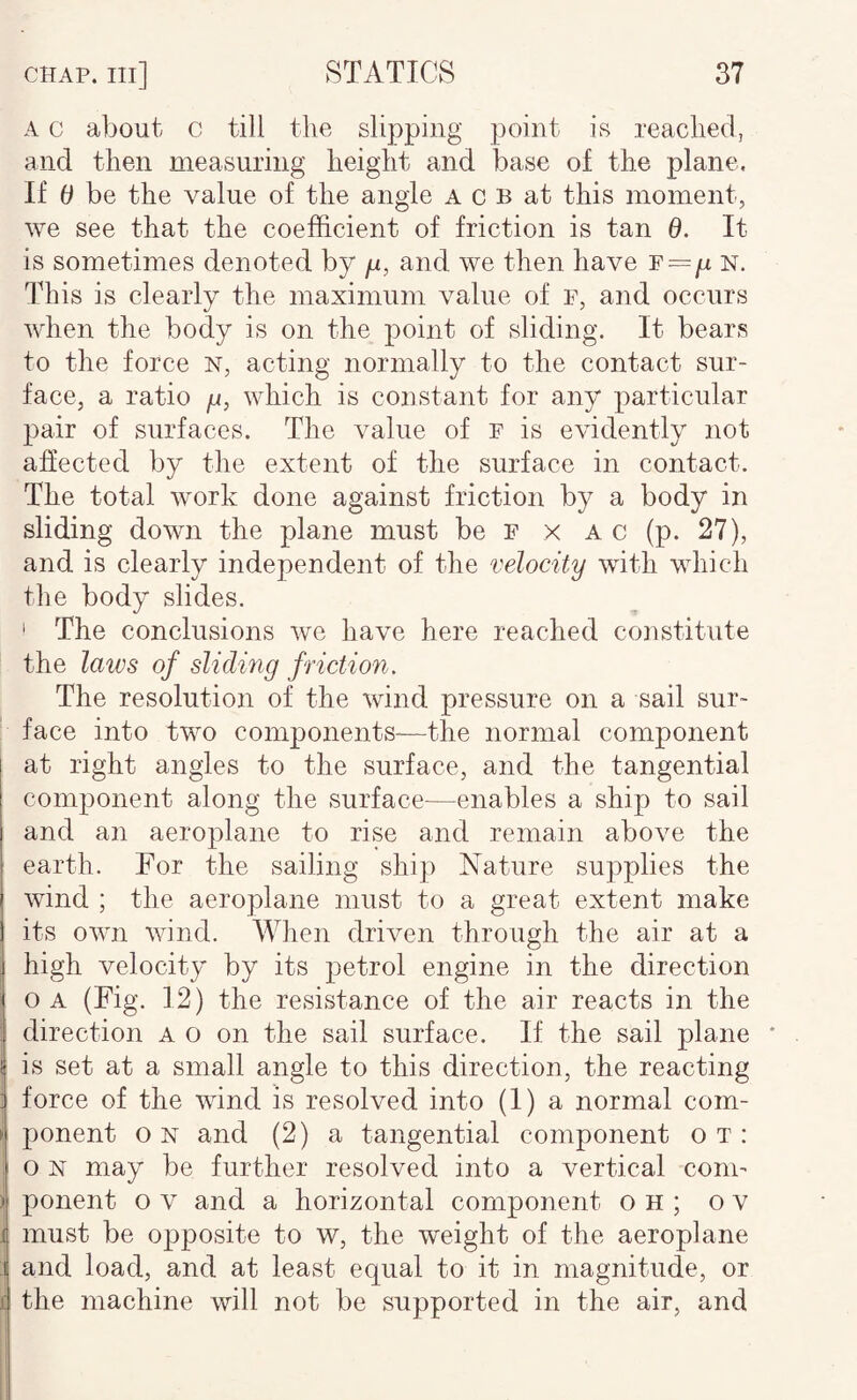 A c about c till the slipping point is reached, and then measuring height and. base of the plane. If 6 be the value of the angle a c B at this moment, we see that the coefficient of friction is tan 0. It is sometimes denoted by p, and we then have F=p n. This is clearly the maximum value of F, and occurs when the body is on the jioint of sliding. It bears to the force n, acting normally to the contact sur¬ face, a ratio p, which is constant for any particular pair of surfaces. The value of f is evidently not affected by the extent of the surface in contact. The total work done against friction by a body in sliding down the plane must be F x A c (p. 27), and is clearly independent of the velocity with which the body slides. i The conclusions we have here reached constitute the laws of sliding friction. The resolution of the wind pressure on a sail sur¬ face into two components-—the normal component at right angles to the surface, and the tangential component along the surface—enables a ship to sail and an aeroplane to rise and remain aboA^e the earth. For the sailing ship Nature supplies the wind ; the aeroplane must to a great extent make its OAvn wind. When dri^mn through the air at a high velocity by its petrol engine in the direction OA (Fig. 12) the resistance of the air reacts in the direction a o on the sail surface. If the sail plane * i is set at a small angle to this direction, the reacting i force of the wind is resolved into (I) a normal com- i ponent on and (2) a tangential component ot: I o N may be further resolved into a vertical conn \ ponent o v and a horizontal component oh; o v i must be o]3posite to w, the weight of the aeroplane : and load, and at least equal to it in magnitude, or i the machine will not be supported in the air, and