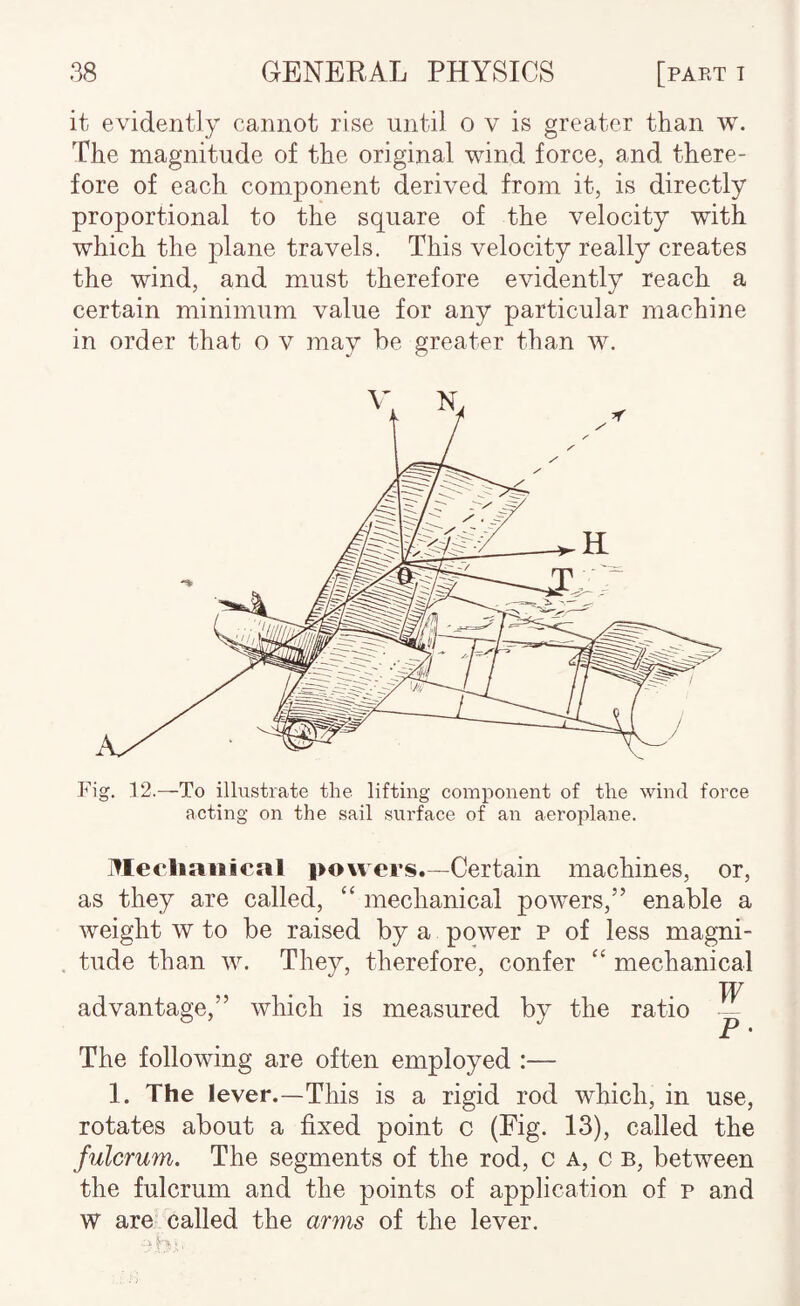 it evidently cannot rise until o v is greater than w. The magnitude of the original wind force, and there¬ fore of each component derived from it, is directly proportional to the square of the velocity with which the plane travels. This velocity really creates the wind, and must therefore evidently reach a certain minimum value for any particular machine in order that o v may be greater than w. Fig. 12.—To illustrate the lifting component of the wind force acting on the sail surface of an aeroplane. jllecliaiiical powers.—Certain machines, or, as they are called, ‘‘ mechanical powers,” enable a weight w to be raised by a power p of less magni- , tude than w. They, therefore, confer ‘‘ mechanical advantage,” which is measured by the ratio ^ The following are often employed :— 1. The lever.—This is a rigid rod which, in use, rotates about a fixed point c (Eig. 13), called the fulcrum. The segments of the rod, c A, c b, between the fulcrum and the points of application of p and W are called the arms of the lever.