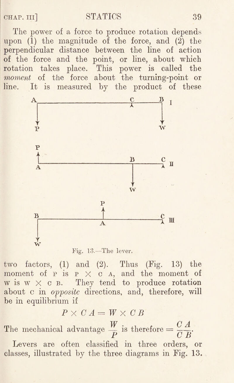 The power of a force to produce rotation depends upon (1) the magnitude of the force, and (2) the perpendicular distance between the line of action of the force and the point, or line, about which rotation takes place. This power is called the moment of the force about the turning-point or line. It is measured by the product of these A C B . -X I I p w t B B w B T W P A A Fig. 13.—The lever. two factors, (1) and (2). Thus (Fig. 13) the moment of p is p X c a, and the moment of w is w X c B. They tend to produce rotation about c in opposite directions, and, therefore, will be in equilibrium if P X C A = W X C B W C A The mechanical advantage — is therefore ^ P C B Levers are often classified in three orders, or classes, illustrated by the three diagrams in Fig, 13.