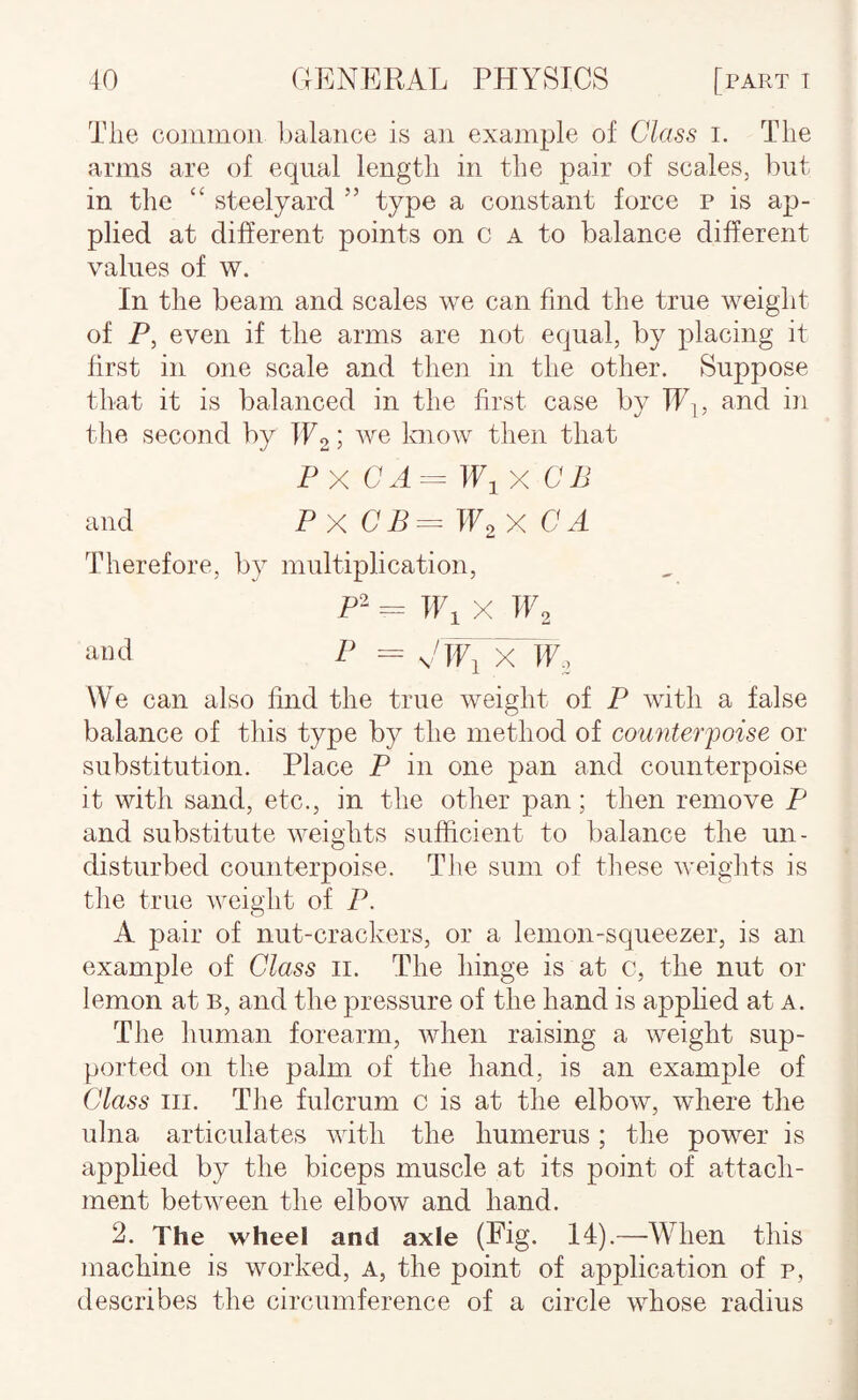 Tlie co]imion balance is an example of Class i. The arms are of equal length in the pair of scales, but in the “ steelyard ” type a constant force p is ap¬ plied at different points on c A to balance different values of w. In the beam and scales we can find the true weight of P, even if the arms are not equal, by placing it first in one scale and then in the other. Suppose that it is balanced in the first case by IPj, and in the second by W2 we loiow then that Px CA = ifix an and Px CB^W^X CA Therefore, by multiplication, P- = IFi X W2 and P = Clfi X H', We can also find the true Aveight of P with a false balance of this type by the method of counterpoise or substitution. Place P in one pan and counterpoise it with sand, etc., in the other pan; then remove P and substitute AA^eights sufficient to balance the un¬ disturbed counterpoise. The sum of these Aveights is the true AA^eight of P. A pair of nut-crackers, or a lemon-squeezer, is an example of Class ii. The hinge is at c, the nut or lemon at b, and the pressure of the hand is applied at a. The human forearm, Avhen raising a Aveight sup¬ ported on the palm of the hand, is an example of Class III. The fulcrum c is at the elboAv, Avhere the ulna articulates AAutli the humerus; the power is applied by the biceps muscle at its point of attach¬ ment betAveen the elbow and hand. 2. The wheel and axle (Fig. 14).—When this machine is worked, a, the point of application of p, describes the circumference of a circle AA^'hose radius