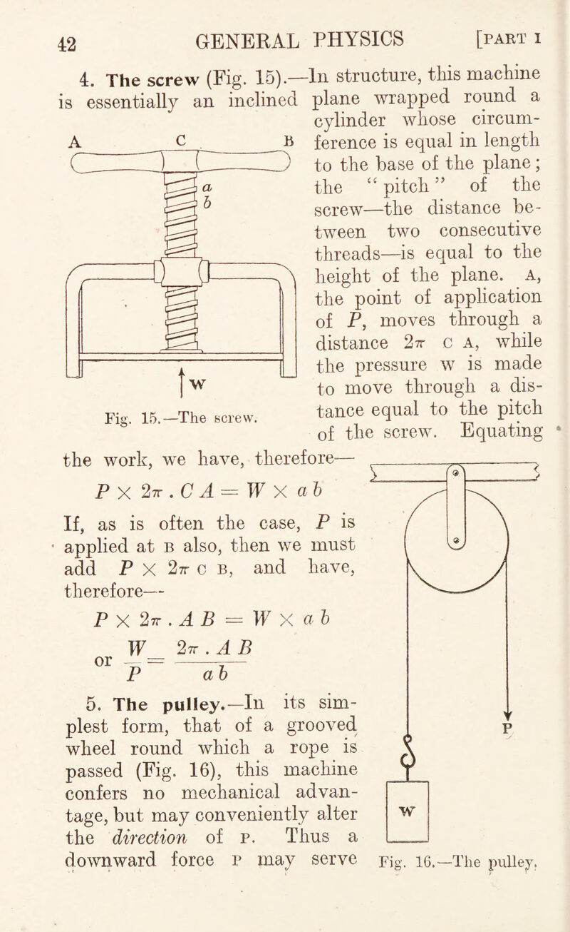 B 4. The screw (Fig. 15).—In structure, this machine is essentially an inclined plane wrapped round a cylinder whose circum¬ ference is equal in length to the base of the plane; the ‘‘ pitch ” of the screw—the distance be¬ tween two consecutive threads—is equal to the height of the plane, a, the point of application of P, moves through a distance 27r c a, while jj the pressure w is made to move through a dis¬ tance equal to the pitch of the screw. Equating t w Fis:. 15.—The screw. the work, we have, therefore— Px27r.CA = Wxah If, as is often the case, P is applied at b also, then we must add P X 27r c B, and have, therefore— Px2n.AB=^Wx a I W_ 2iz.AB P 5. The pulley.—In its sim¬ plest form, that of a grooved wheel round which a rope is passed (Fig. 16), this machine confers no mechanical advan¬ tage, but may conveniently alter the direction of p. Thus a downward force p may serve or i w Fig. 16.—The pulley.