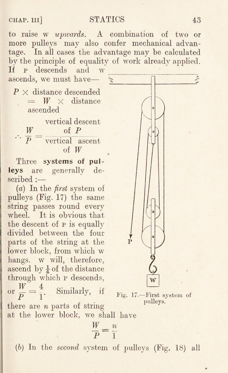 to raise w ufivards. A combination of two or more pulleys may also confer mechanical advan¬ tage. In all cases the advantage may be calculated by the principle of equality of work already applied. If p descends and w ___ '_ ascends, we must have— P X distance descended = IF X distance ascended vertical descent IF_ of P P vertical ascent of IF Three systems of pul= leys are generally de¬ scribed :— (a) In the first system of pulleys (Fig. 17) the same string passes round every wheel. It is obvious that the descent of p is equally divided between the four parts of the string at the lower block, from which w hangs, w will, therefore, ascend by J of the distance through which p descends, or ? = Similarly, if there are n parts of string at the lower block, we shall have IF n Fig. 1/ -First system of pulleys. (6) In the second system of pulleys (Fig, 18) all