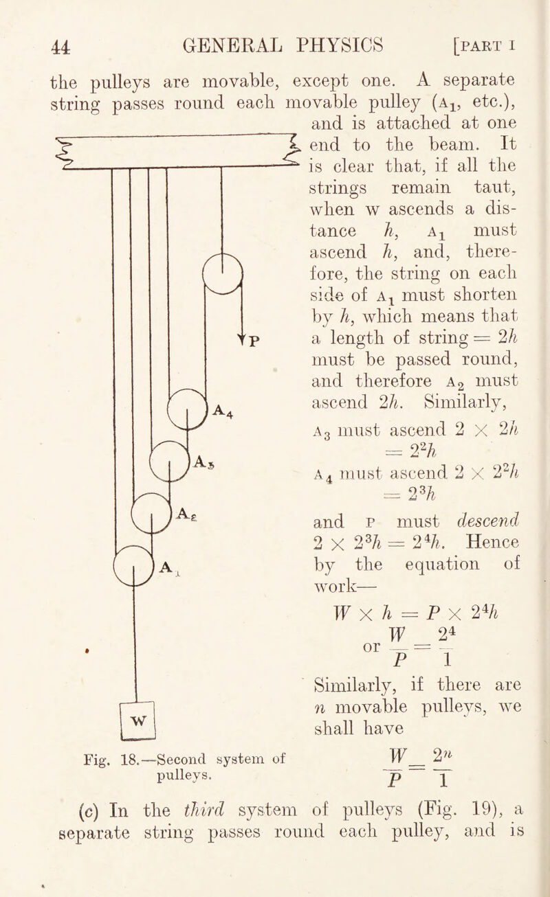 the pulleys are movable, string passes round each except one. A separate movable pulley (a^, etc.), and is attached at one end to the beam. It is clear that, if all the strings remain taut, when w ascends a dis¬ tance h, AI must ascend Ji, and, there¬ fore, the string on each side of A^ must shorten by ]i, which means that a length of string = 2h must be passed round, and therefore a 2 must ascend 2h. Similarly, Ao must ascend 2 X 2h = 2H. A 4 must ascend 2 X 2'^li ^ 2% and P must descend 2 X 2^1i = 2%. Hence by the equation of work— W Xh =P'X 2% W 24 Similarly, if there are n movable pulleys, we shall have Fig. 18.—Second system of pulleys. P T (c) In the third system of pulleys (Fig. 19), a separate string passes round each pulley, and is