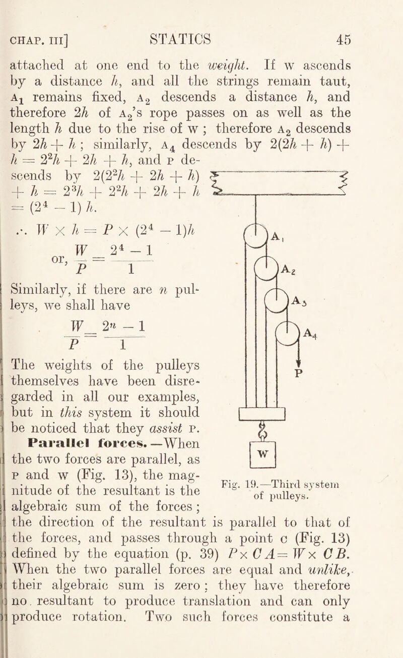 attached at one end to the weight. If w ascends by a distance h, and all the strings remain taut, Ai remains fixed, a 2 descends a distance and therefore 2A of rope passes on as well as the length h due to the rise of w ; therefore A2 descends by 2h-\- li \ similarly, a^ descends by 2(2/^ 4- h) -h h = 2^A + 2/i -|- /?, and p de¬ scends by 2(2^/^ + 2h -f h) + A = 2% -f 2% + 2h + h ^ = (2^ - I) h. ... IP X A = P X (2^ — l)h If 2^-1 or, — =- p ^ Similarly, if there are n puh leys, Ave shall have IF^ 2»^ - I P T” The weights of the pulleys themselves have been disre¬ garded in all our examples, but in this system it should be noticed that they assist p. Parallel forces. — When the two forces are parallel, as p and w (Fig. 13), the mag¬ nitude of the resultant is the algebraic sum of the forces ; the direction of the resultant is parallel to that of the forces, and passes through a point c (Fig. 13) defined by the equation (p. 39) Px CA— Wx CB. When the two parallel forces are equal and unlike, their algebraic sum is zero ; they have therefore no. resultant to produce translation and can only produce rotation. Two such forces constitute a w Fig. 19.—Third system of pulleys.