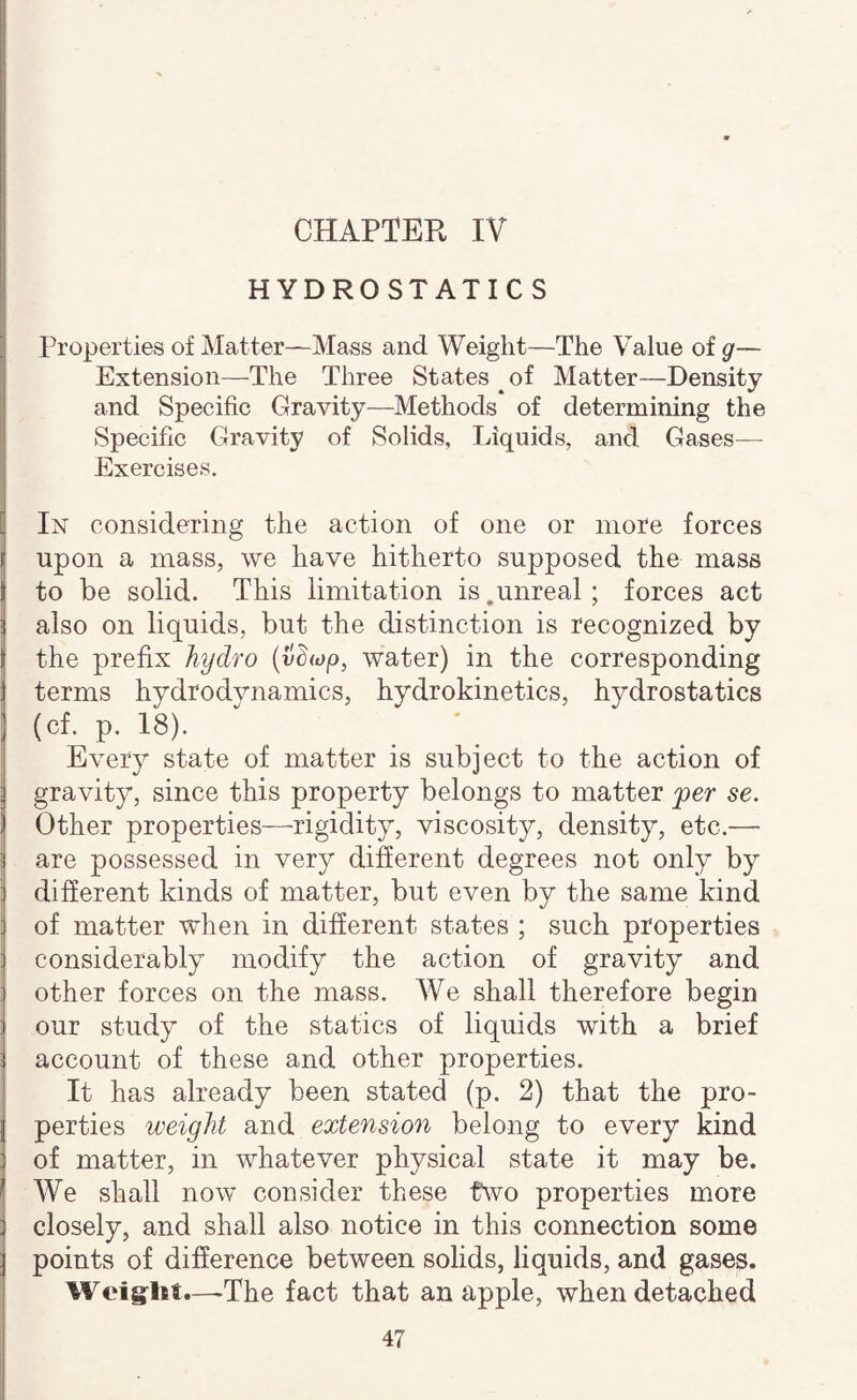 CHAPTER IV HYDROSTATICS Properties of Matter—Mass and. Weight—The Value of g— Extension—The Three States of Matter—Density and Specific Gravity—Methods of determining the Specific Gravity of Solids, Liquids, and Gases— Exercises. In considering the action of one or more forces upon a mass, we have hitherto supposed the mass to be solid. This limitation is.unreal; forces act also on liquids, but the distinction is recognized by the prefix hydro {vd<op, water) in the corresponding terms hydrodynamics, hydrokinetics, hydrostatics (cf. p. 18). Every state of matter is subject to the action of gravity, since this property belongs to matter per se. Other properties—rigidity, viscosity, density, etc.— are possessed in very different degrees not only by different kinds of matter, but even by the same kind of matter when in different states ; such properties considerably modify the action of gravity and i other forces on the mass. We shall therefore begin our study of the statics of liquids with a brief I account of these and other properties. It has already been stated (p. 2) that the pro¬ perties weight and extension belong to every kind of matter, in whatever physical state it may be. We shall now consider these fwo properties more closely, and shall also notice in this connection some points of difference between solids, liquids, and gases. Weiglit.—^The fact that an apple, when detached