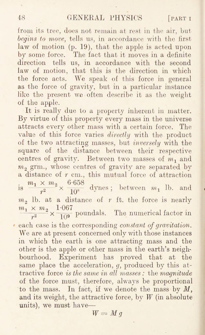 from its tree, does not remain at rest in the air, but begins to move, tells us, in accordance A\dtli the first law of motion (p. 19), that the apple is acted upon by some force. The fact that it moves in a definite direction tells us, in accordance with the second law of motion, that this is the direction in which the force acts. We speak of this force in general as the force of gravity, but in a particular instance like the present w^e often describe it as the weight of the apple. It is really due to a property inherent in matter. By virtue of this property every mass in the universe attracts every other mass with a certain force. The value of this force varies directly with the product of the two attracting masses, but inversely with the square of the distance between their respective centres of gravity. Between twm masses of and ^2 grm., whose centres of gravity are separated by a distance of r cm., this mutual force of attraction . X m2 6-658 t is --5-X dynes ; between m^ lb. and 10^ m< lb. at a distance of r ft. the force is nearly ----^2—~ X “Yqq ponndals. The numerical factor in each case is the corresponding constant of gravitation. We are at present concerned only wdth those instances in which the earth is one attracting mass and the other is the apple or other mass in the earth’s neigh¬ bourhood. Experiment has proved that at the same place the acceleration, p, produced by this at¬ tractive force is the same in all masses : the magnitude of the force must, therefore, ahvays be proportional to the mass. In fact, if we denote the mass by M, and its weight, the attractive force, by IF (in absolute units), we must have—■ Mg