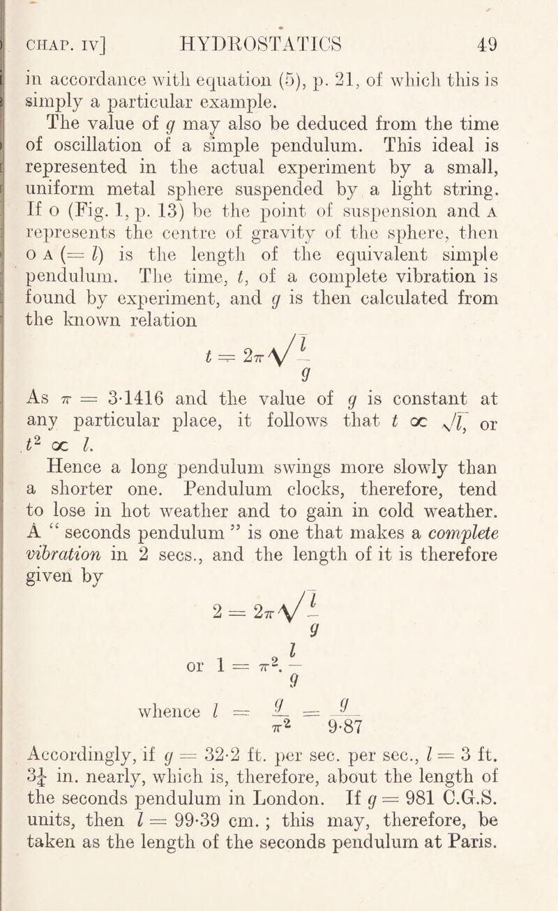 i I in accordance witli equation (5), p. 21, of which this is I simply a particular example. The value of g may also be deduced from the time i of oscillation of a simple pendulum. This ideal is B represented in the actual experiment by a small, n uniform metal sphere suspended by a liglit string. ; If o (Fig. l,p. 13) be the point of suspension and a , represents the centre of gravity of the sphere, theji S o A (= /) is the length of the equivalent simple j pendulum. Tlie time, t, of a complete vibration is found by experiment, and g is then calculated from “ the known relation i t = 27r\/'— I ^ As 7r = 3-1416 and the value of g is constant at any particular place, it follows that t oc or oc 1. Hence a long pendulum swings more slowly than a shorter one. Pendulum clocks, therefore, tend to lose in hot weather and to gain in cold weather. A ‘‘ seconds pendulum ” is one that makes a com'plete \ vibration in 2 secs., and the length of it is therefore I given by I 2==27rV' 9 or 1 = TT^. — i 9 ‘ whence I ~ ^ ^ TT^ 9-87 i Accordingly, if g = 32-2 ft. per sec. per sec., / = 3 ft. I in. nearly, which is, therefore, about the length of I the seconds pendulum in London. If ^ = 981 C.G.S. units, then I = 99-39 cm. ; this may, therefore, be taken as the length of the seconds pendulum at Paris.