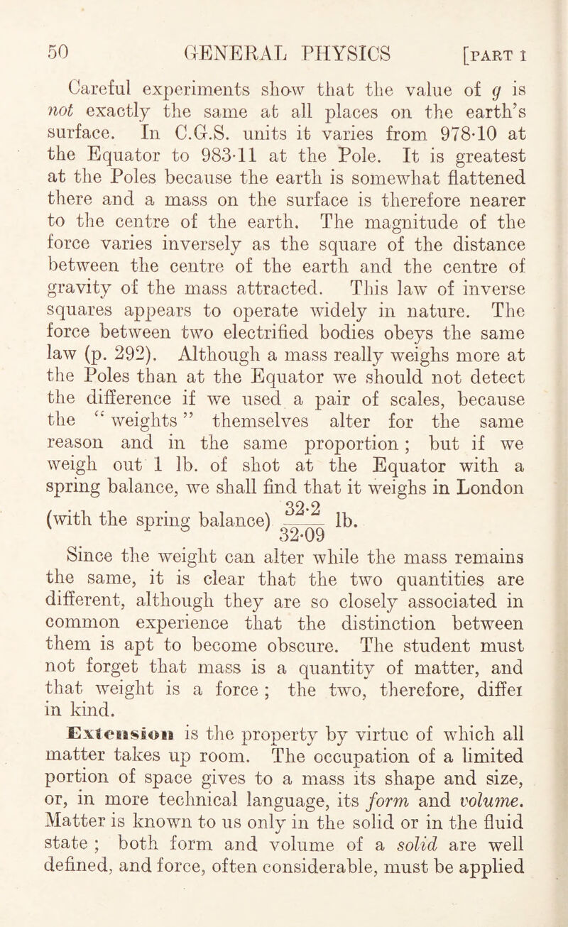 Careful experiments sliaw that the value of g is not exactly the same at all places on the earth’s surface. In C.G.S. units it varies from 978*10 at the Equator to 983*11 at the Pole. It is greatest at the Poles because the earth is somewhat flattened there and a mass on the surface is therefore nearer to the centre of the earth. The magnitude of the force varies inversely as the square of the distance between the centre of the earth and the centre of gravity of the mass attracted. This law of inverse squares appears to operate widely in nature. The force between two electrified bodies obeys the same law (p. 292). Although a mass really weighs more at the Poles than at the Equator we should not detect the difference if we used a pair of scales, because the “ weights ” themselves alter for the same reason and in the same proportion; but if we weigh out 1 lb. of shot at the Equator with a spring balance, we shall find that it weighs in London (with the spring balance) 32*2 32^09 lb. Since the weight can alter while the mass remains the same, it is clear that the two quantities are different, although they are so closely associated in common experience that the distinction between them is apt to become obscure. The student must not forget that mass is a quantity of matter, and that weight is a force ; the two, therefore, difiei in kind. Exieiesioia is tlie property by virtue of which all matter takes up room. The occupation of a hmited portion of space gives to a mass its shape and size, or, in more technical language, its form and voluine. Matter is known to us only in the solid or in the fluid state ; both form and volume of a solid are well defined, and force, often considerable, must be applied