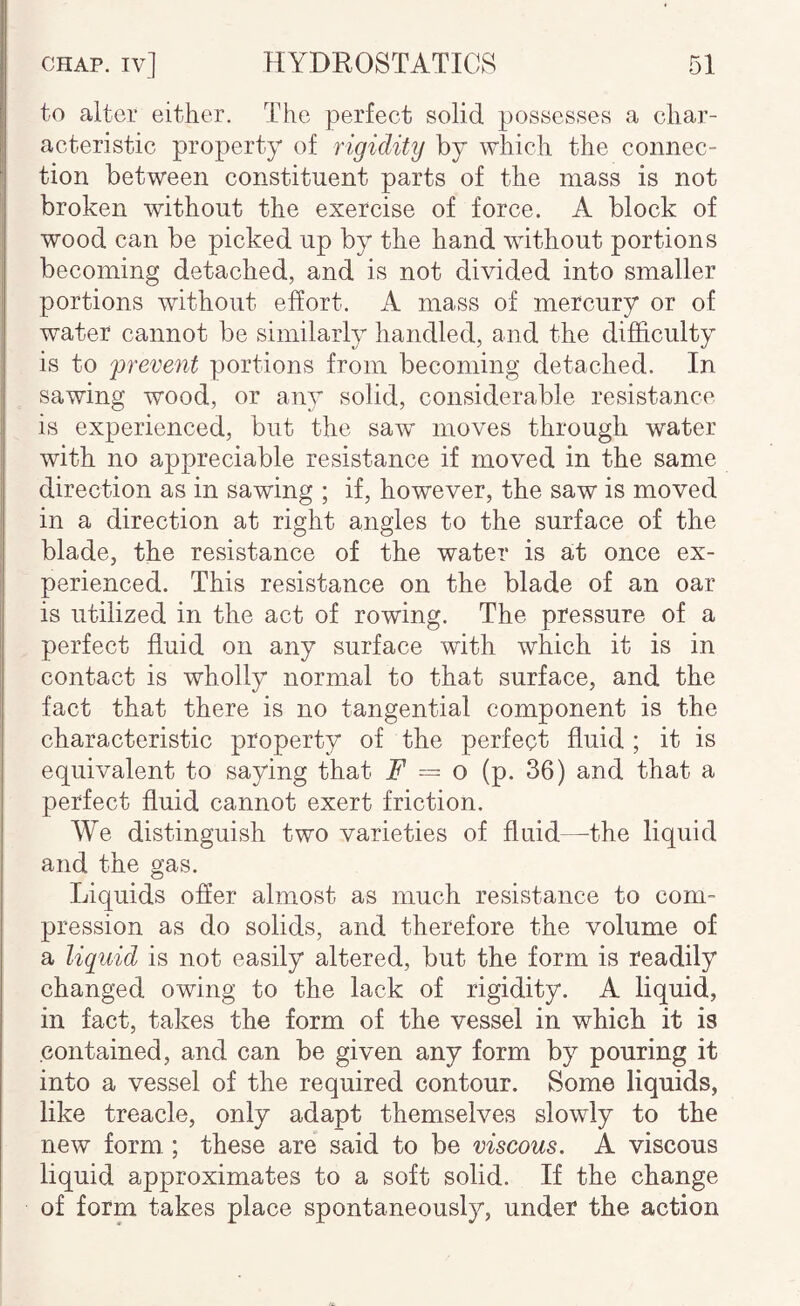 to alter either. The perfect solid possesses a char¬ acteristic property of rigidity by which the connec¬ tion between constituent parts of the mass is not broken without the exercise of force. A block of ! wood can be picked up by the hand without portions becoming detached, and is not divided into smaller portions without effort. A mass of mercury or of water cannot be similarly handled, and the difficulty is to 'prevent portions from becoming detached. In sawing wood, or any solid, considerable resistance is experienced, but the saw moves through water with no appreciable resistance if moved in the same direction as in sawing ; if, however, the saw is moved in a direction at right angles to the surface of the blade, the resistance of the water is at once ex¬ perienced. This resistance on the blade of an oar is utilized in the act of rowing. The pressure of a perfect fluid on any surface wdth which it is in contact is wholly normal to that surface, and the fact that there is no tangential component is the characteristic property of the perfect fluid ; it is equivalent to saying that F — o (p. 36) and that a perfect fluid cannot exert friction. We distinguish two varieties of fluid—^the liquid and the gas. Liquids offer almost as much resistance to com¬ pression as do solids, and therefore the volume of a liquid is not easily altered, but the form is readily changed owing to the lack of rigidity. A liquid, in fact, takes the form of the vessel in which it is contained, and can be given any form by pouring it into a vessel of the required contour. Some liquids, like treacle, only adapt themselves slowly to the new form; these are said to be viscous. A viscous liquid approximates to a soft solid. If the change of form takes place spontaneously, under the action