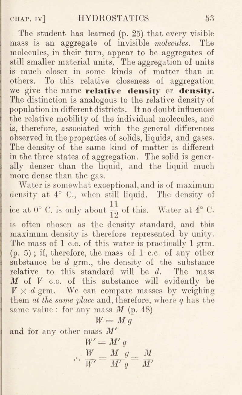 The student has learned (p. 25) that every visible mass is an aggregate of invisible molecules. The molecules, in their turn, appear to be aggregates of still smaller material units. The aggregation of units is much closer in some kinds of matter than in others. To this relative closeness of aggregation we give the name i*elativ<‘ <leiisity or density. The distinction is analogous to the relative density of population in different districts. It no doubt influences the relative mobihty of the individual molecules, and is, therefore, associated with the general differences observed in the properties of solids, liquids, and gases. The density of the same kind of matter is difierent in the three states of aggregation. The solid is gener¬ ally denser than the liquid, and the liquid much more dense than the gas. Water is somewhat exceptional, and is of maximum density at 4° C., when still hquid. The density of ice at 0° Ct is only about of floy- Water at 4° C. IS often chosen as the density standard, and this maximum density is therefore represented by unity. The mass of 1 c.c. of this water is practically 1 grm. (p. 5) ; if, therefore, the mass of 1 c.c. of any other substance be d grm., the density of the substance relative to this standard will be d. The mass M of F c.c. of this substance will evidently be F X d grm. We can compare masses by weighing them at the same flace and, therefore, where g has the same value : for any mass M (p. 48) W=Mg and for any other mass M' W' g ^ M g ^ M W ^ M' g M'
