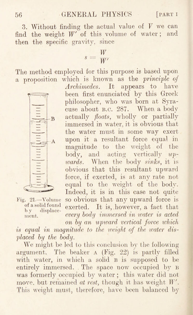3. Without finding the actual value of V we can find the weight TP' of this volume of water ; and then the specific gravity, since Tf ^ “ Tf' The method employed for this purpose is based upon a proposition which is known as the principle of Archimedes. It appears to have ^ been first enunciated by this Greek philosopher, who w^as born at Syra¬ cuse about B.c. 287. When a bodv %/ ,23 actually floats, wholly or partially immersed in water, it is obvious that the water must in some way exert A upon it a resultant force equal in magnitude to the weight of the body, and acting vertically up- wards. When the body sinJcs, it is obvious that this resultant upward force, if exerted, is at any rate not equal to the weioht of the bodv. Indeed, it is in this case not quite Fig. 21.—Volume SO obvious that any upward force is of a solid found exerted. It is, however, a fact that h V displace- . ’ . ^ . ntent. every body %mmersed %n water %s acted on by an upivard vertical force ivliich is equal in magnitude to the weigJd of the water dis¬ placed by the body. We might be led to this conclusion by the following argument. The beaker a (Eig. 22) is partly filled with water, in which a solid b is supposed to be entirely immersed. The space now occupied by b was formerly occupied by water ; this water did not move, but remained at rest, though it has w^eight TT . This weight must, therefore, have been balanced by