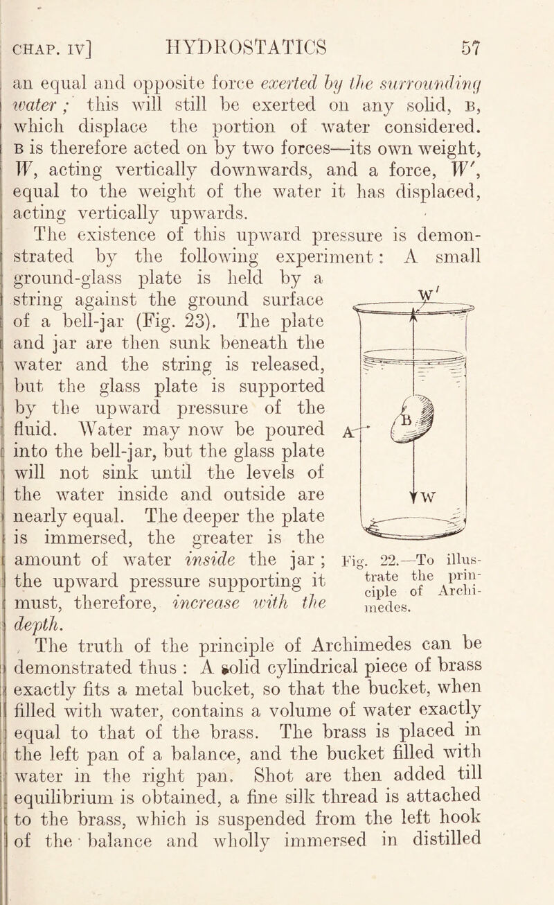 an equal and opposite force exerted hy the surrounding water; this will still be exerted on any solid, B, which displace the portion of water considered. B is therefore acted on by two forces-—its own weight, IF, acting vertically downwards, and a force, IF', equal to the weight of the water it has displaced, acting vertically upwards. The existence of this upward pressure is demon¬ strated by the following experimeDt: A small ground-glass plate is held by a string against the ground surface of a bell-jar (Fig. 23). The plate and jar are then sunk beneath the water and the string is released, : but the glass plate is supported i by the upward pressure of the I fluid. Water may now be poured I into the bell-jar, but the glass plate ' will not sink until the levels of I the water inside and outside are i nearly equal. The deeper the plate ; is immersed, the greater is the i amount of water inside the jar ; ; the upward pressure supporting it I must, therefore, increase ivitJi the i de'pth. The truth of the principle of Archimedes can be 1; demonstrated thus : A solid cylindrical piece of brass ii exactly fits a metal bucket, so that the bucket, when ! filled with water, contains a volume of water exactly I equal to that of the brass. The brass is placed in ii the left pan of a balance, and the bucket filled with ;i water in the right pan. Shot are then added till : equilibrium is obtained, a fine silk thread is attached I to the brass, which is suspended from the left hook ; of the balance and wholly immersed in distilled medes.