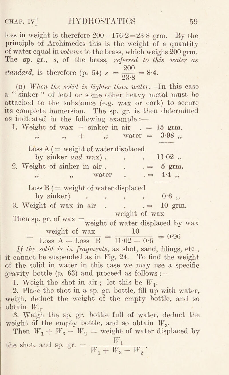 loss in Aveight is therefore 200 -176-2—23-8 grm. By the principle of Archimedes this is the weight of a quantity of water equal in volume to the brass, which weighs 200 grm. The sp. gr., s, of the brass, referred to this water as standard, is therefore (p. 54) s — = 8-4. ^0*0 (b) When the solid is lighter than water.—In this case a “ sinker ” of lead or some other heavy metal must be attached to the substance (e.g. wax or cork) to secure its complete immersion. The sp. gr. is then determined as indicated in the folloAving example :— 1. Weight of Avax + sinker in air . = 15 grm, „ „ + 3, AA^ater = 3-98 „ Loss A ( = weight of water displaced by sinker and wax) . . . 11-02 ,, 2. Weight of sinker in air . . . = 5 grm. „ „ water . . = 4-4 ,, Loss B (= weight of water displaced by sinker) .... 0 6 ,, 3. Weight of wax in air . . . = 10 grm. , Aveight of wax Then sp. gr. of Avax = —r-rr—?-1-v—\-j—r- ® weight of water displaced by wax Aveight of wax 10 =:_5~ 0-06 Loss A — Loss B 11 02 — 0-6 If the solid is in fragments, as shot, sand, filings, etc., it cannot be suspended as in Fig. 24. To find the weight of the solid in Avater in this case we may use a specific gravity bottle (p. 63) and proceed as follows 1. Weigh the shot in air ; let this be ITj. 2. Place the shot in a sp. gr. bottle, fill up with water, Aveigh, deduct the weight of the empty bottle, and so obtain IFg- 3. Weigh the sp. gr. bottle full of water, deduct the weight of the empty bottle, and so obtain Wy Then — W2 ~ weight of water displaced by the shot, and sp. gr. = W 1 + IF3 - ICo •