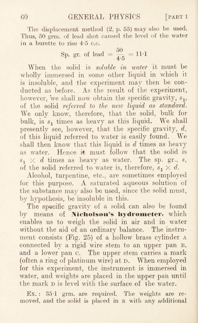 The displacement method (2, p. 65) may also be used, 'rims, 60 grm. of lead shot caused the level of the water in a burette to rise 4-5 c.c. Sp. gr. of lead = ^ = IIT When the solid is soluble in water it must be wholly immersed in some other liquid in whicli it is insoluble, and the experiment may then be con¬ ducted as before. As the result of the experiment, however, we shall now obtain the specific gravity, Sj, of the solid referred to the neiv liquid as standard. We only know, therefore, that the solid, bulk for bulk, is times as heavy as this liquid. We shall presently see, however, that the specific gravit}?', d, of this liquid referred to water is easily found. We shall then know that this liquid is d times as heavy as water. Hence it; must follow that the solid is s^ X d times as heavy as water. The sp. gr., 5, of the solid referred to water is, therefore, Sj X d. Alcohol, turpentine, etc., are sometimes employed for this purpose. A saturated aqueous solution of the substance may also be used, since the solid must, by hypothesis, be insoluble in this. The specific gravity of a solid can also be found by means of ]\icliolsoii’s liy<lrometei*«» which enables us to weigh the solid in air and in water without the aid of an ordinary balance. The instru¬ ment consists (Fig. 25) of a hollow brass cylinder a connected by a rigid wire stem to an upper pan b, and a lower pan c. The upper stem carries a mark (often a ring of platinum wire) at d. When employed for this experiment, the instrument is immersed in water, and weights are placed in the upper pan until the mark d is level with the surface of the water. Ex. : 35T grm. are required. The weights are re¬ moved, and the solid is placed in b with any additional