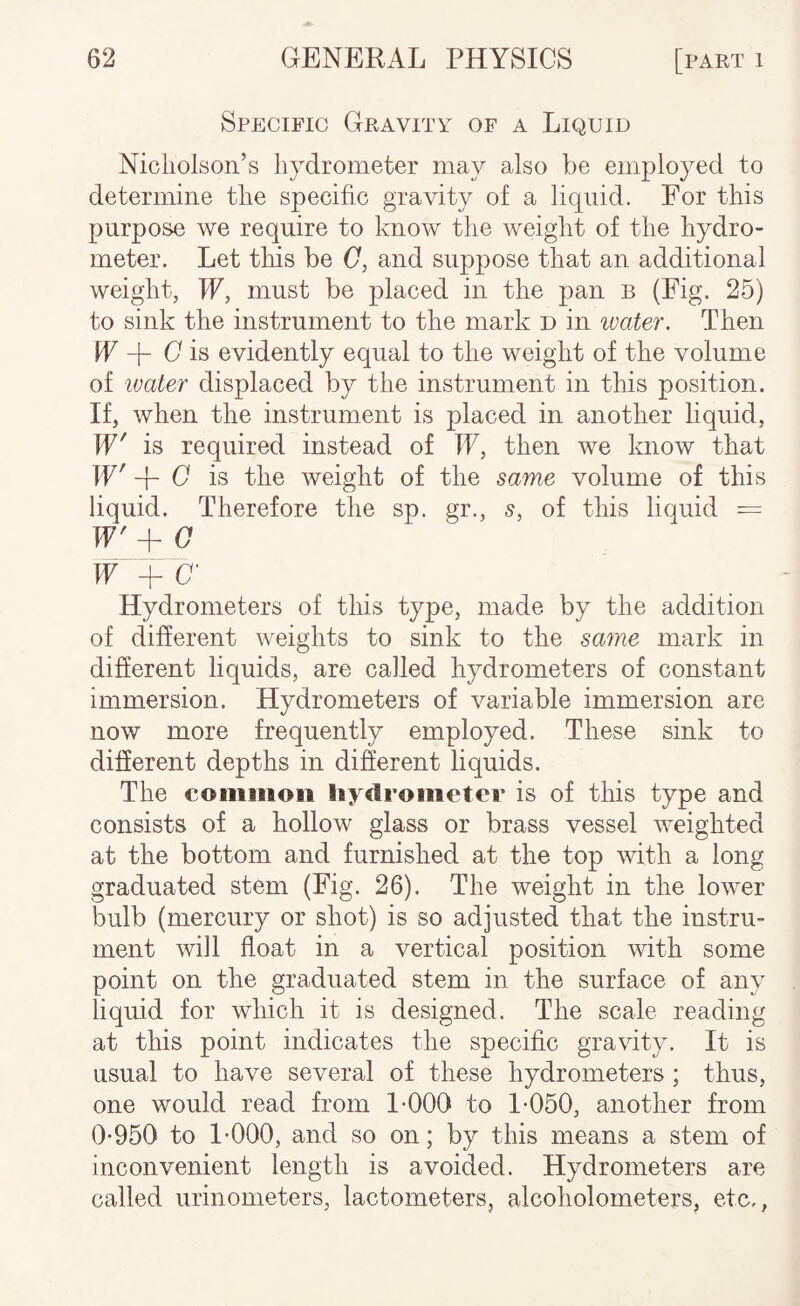 Specific Gravity of a Liquid Nicliolson’s hydrometer may also be employed to determine the specific gravity of a liquid. For this purpose we require to know the weight of the hydro¬ meter. Let this be (7, and suppose that an additional weight, W, must be placed in the pan b (Fig. 25) to sink the instrument to the mark d in luater. Then IF -f- C' is evidently equal to the weight of the volume of ivater displaced by the instrument in this position. If, when the instrument is placed in another liquid, If' is required instead of IF, then we know that IF' C is the weight of the same volume of this liquid. Therefore the sp. gr., s, of this liquid = IF'+ (7 IF + O’ Hydrometers of this type, made by the addition of different weights to sink to the sa^ne mark in difierent liquids, are called hydrometers of constant immersion. Hydrometers of variable immersion are now more frequently employed. These sink to difierent depths in different liquids. The common liydrometer is of this type and consists of a hollow glass or brass vessel weighted at the bottom and furnished at the top with a long graduated stem (Fig. 26). The weight in the lower bulb (mercury or shot) is so adjusted that the instru¬ ment will float in a vertical position with some point on the graduated stem in the surface of any liquid for which it is designed. The scale reading at this point indicates the specific gravity. It is usual to have several of these hydrometers ; thus, one would read from I-000 to 1-050, another from 0-950 to 1-000, and so on; by this means a stem of inconvenient length is avoided. Hydrometers are called urinometers, lactometers, alcoholometers, etc.,