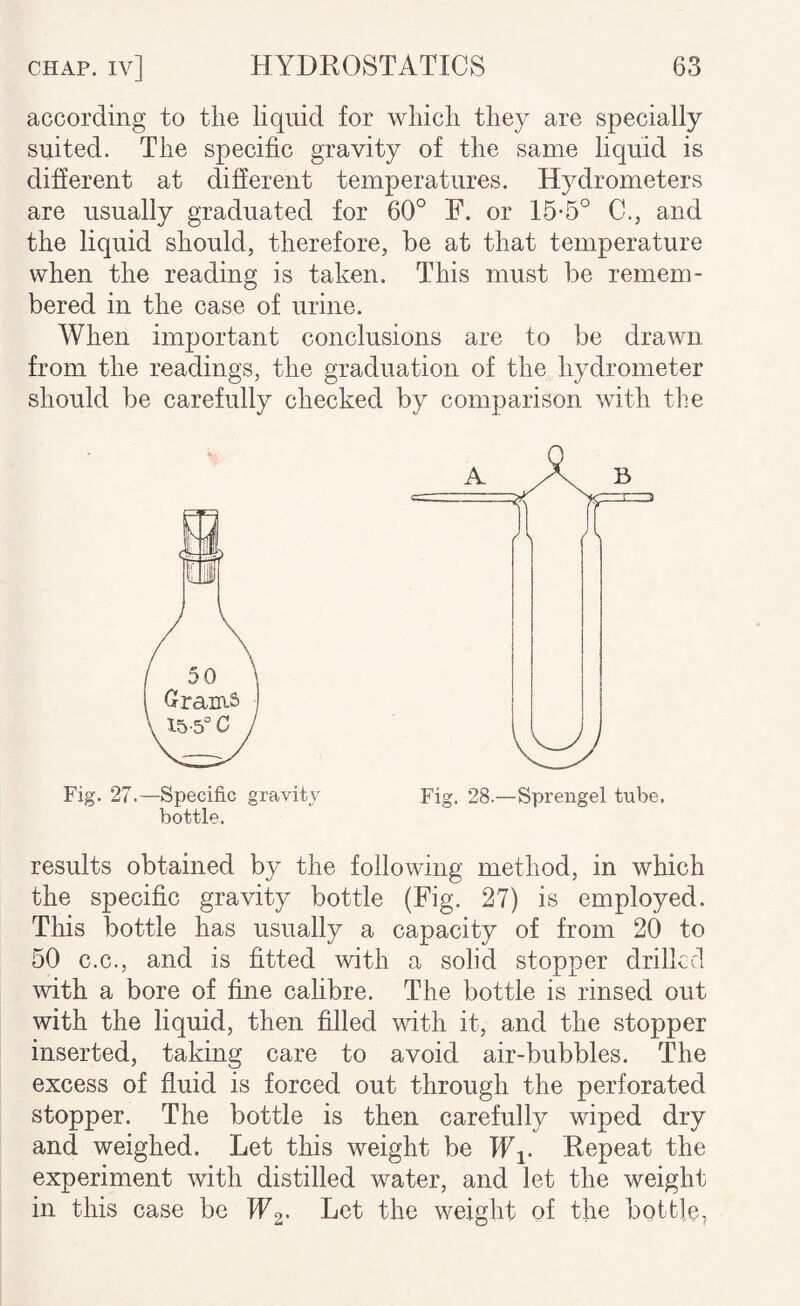 according to the liquid for which they are specially suited. The specific gravity of the same liquid is difierent at different temperatures. Hydrometers are usually graduated for 60° F. or 15-5° C., and the liquid should, therefore, be at that temperature when the reading is taken. This must be remem¬ bered in the case of urine. When important conclusions are to be drawn from the readings, the graduation of the hydrometer should be carefully checked by comparison with the Fig. 27.—Specific gravity bottle. results obtained by the following method, in which the specific gravity bottle (Fig. 27) is employed. This bottle has usually a capacity of from 20 to 50 C.C., and is fitted with a solid stopper drilkcl with a bore of fine calibre. The bottle is rinsed out with the liquid, then filled with it, and the stopper inserted, taking care to avoid air-bubbles. The excess of fluid is forced out through the perforated stopper. The bottle is then carefully wiped dry and weighed. Let this weight be Wi- Repeat the experiment with distilled water, and let the weight in this case be Let the weight of the bottle.