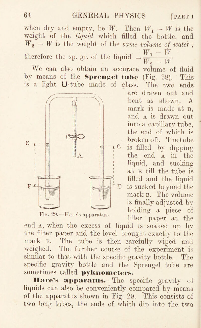 when dry and empt^% be If. Then If^ — If is the weight of the liquid which filled the bottle, and IP2 is weight of the same volume of water ; _ tp therefore the sp. gr. of the liquid = ° ^ ^y2 ~ We can also obtain an accurate volume of fluid by means of the S|>rt*ii|^el tube (Fig. 28). This is a light U'tube made of glass. The two ends are drawn out and bent as shown. A mark is made at b, and A is drawn out into a capillary tube, the end of which is broken off. The tube is filled by dipping the end a in the liquid, and sucking at B till the tube is filled and the liquid is sucked beyond the mark B. The volume is finally adjusted by holding a piece of filter paper at the end A, when the excess of liquid is soaked up by the filter paper and the level brought exactly to the mark b. The tube is then carefully wiped and weighed. The further course of the experiment is similar to that with the specific gravity bottle. The specific gravity bottle and the Sprengel tube are sometimes called pykiioiiieters. Hare’s apparatus.—The specific gravity of liquids can also be conveniently compared by means of the apparatus shown in Fig. 29. This consists of two long tubes, the ends of which dip into the two Fig. 29.—Hare's apparatus.