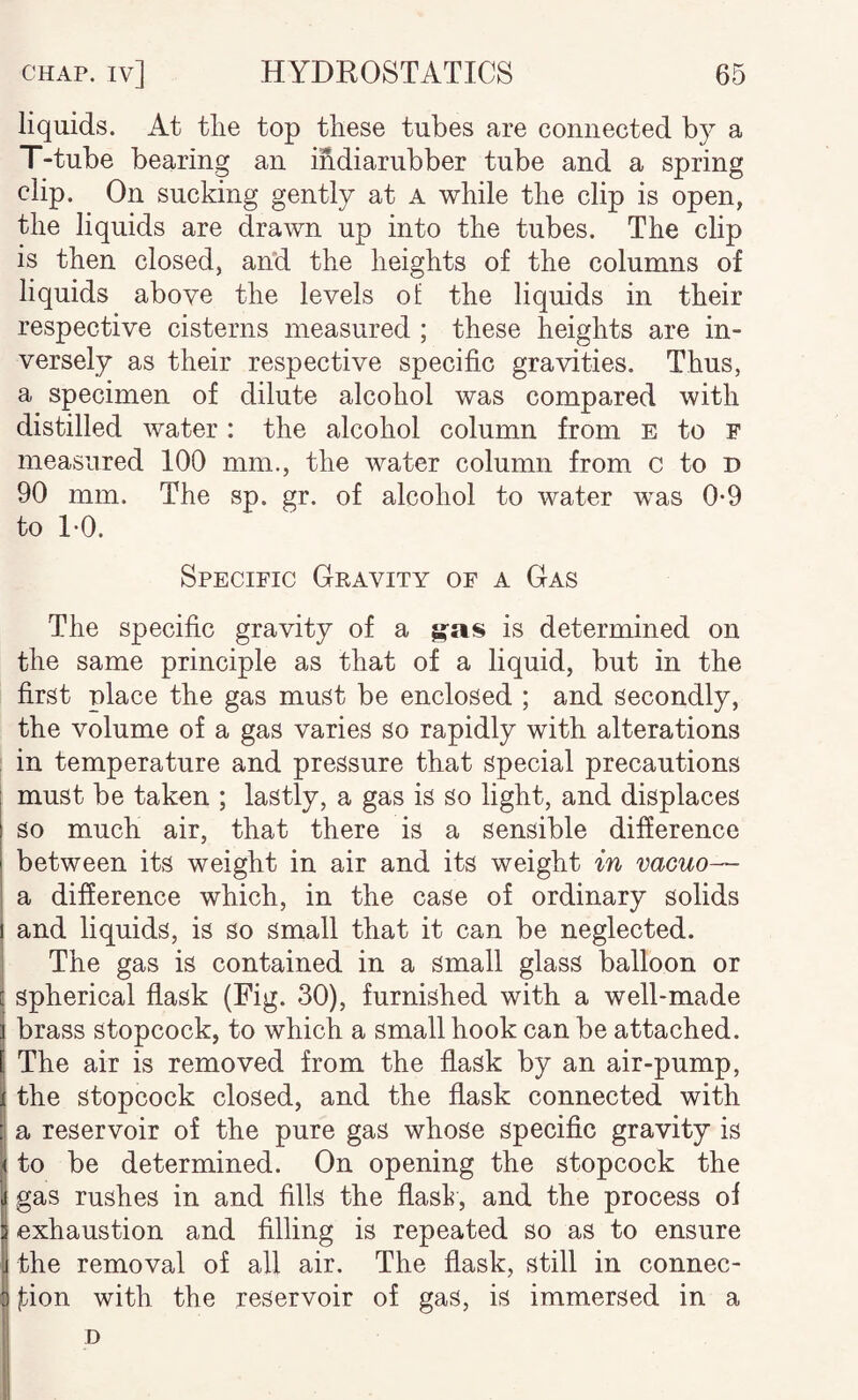 liquids. At tlie top these tubes are connected by a T-tube bearing an ihdiarubber tube and a spring clip. On sucking gently at A while the clip is open, the liquids are drawn up into the tubes. The clip is then closed, and the heights of the columns of liquids above the levels of the liquids in their respective cisterns measured ; these heights are in¬ versely as their respective specific gravities. Thus, a specimen of dilute alcohol was compared with distilled water: the alcohol column from E to F measured 100 mm., the water column from c to d 90 mm. The sp. gr. of alcohol to water was 0*9 to TO. Specific Gravity of a Gas The specific gravity of a gas is determined on the same principle as that of a liquid, but in the first place the gas must be enclosed ; and Secondly, the volume of a gas varies so rapidly with alterations in temperature and pressure that special precautions must be taken ; lastly, a gas is So light, and displaces so much air, that there is a sensible difference between its weight in air and its weight in vacuo— a difference which, in the case of ordinary solids and liquids, is so small that it can be neglected. The gas is contained in a small glass balloon or spherical flask (Fig. 30), furnished with a well-made brass stopcock, to which a small hook can be attached. The air is removed from the flask by an air-pump, the Stopcock closed, and the flask connected with a reservoir of the pure gas whose speciflc gravity is to be determined. On opening the stopcock the gas rushes in and fills the flasl?, and the process of exhaustion and filling is repeated so as to ensure the removal of all air. The flask, still in connec¬ tion with the reservoir of gas, is immersed in a D
