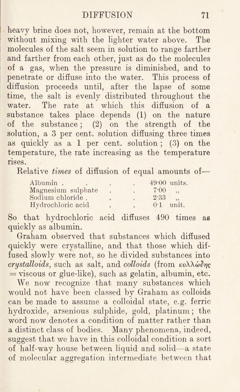heavy brine does not, however, remain at the bottom without mixing with the lighter water above. The molecules of the salt seem in solution to range farther and farther from each other, just as do the molecules of a gas, when the pressure is diminished, and to penetrate or diffuse into the water. This process of diffusion proceeds until, after the lapse of some time, the salt is evenly distributed throughout the water. The rate at which this diffusion of a substance takes place depends (I) on the nature of the substance; (2) on the strength of the solution, a 3 per cent, solution diffusing three times as quickly as a 1 per cent, solution ; (3) on the temperature, the rate increasing as the temperature rises. Relative times of diffusion of equal amounts of—■ Albumin . . . . 49'00 units. Magnesium sulphate , , T'OO ,, Sodium chloride , . . 2’33 ,, Hydrochloric acid . . O'l unit. So that hydrochloric acid diffuses 490 times as quickly as albumin. Graham observed that substances which diffused quickly were crystalline, and that those which dif¬ fused slowly were not, so he divided substances into crystalloids, such as salt, and colloids (from Ko\\ufdr]Q = viscous or glue-like), such as gelatin, albumin, etc. We now recognize that many substances which would not have been classed by Graham as colloids can be made to assume a colloidal state, e.g. ferric hydroxide, arsenious sulphide, gold, platinum; the word now denotes a condition of matter rather than a distinct class of bodies. Many phenomena, indeed, suggest that we have in this colloidal condition a sort of half-way house between liquid and solid—a state of molecular aggregation intermediate between that