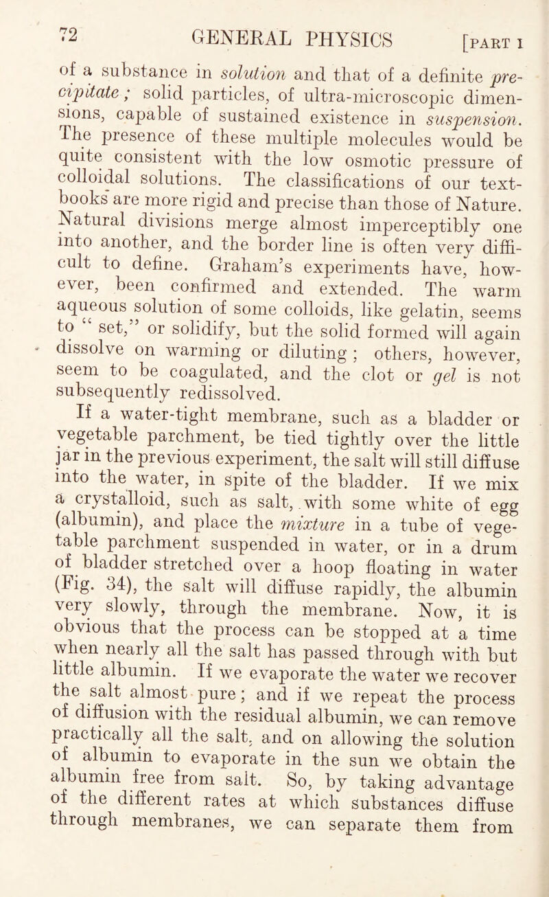 of a substance in solution and that of a definite pfo- cip)itate ; solid particles, of ultra-microscopic dimen¬ sions, capable of sustained existence in suspension. The presence of these multiple molecules would be quite consistent with the low osmotic pressure of colloidal solutions. The classifications of our text¬ books* are more rigid and precise than those of Nature. Natural divisions merge almost imperceptibly one into another, and the border line is often very diffi¬ cult to define. Graham’s experiments have, how¬ ever, been confirmed and extended. The warm aqueous solution of some colloids, like gelatin, seems to set, or solidify, but the solid formed will again dissolve on warming or diluting ; others, however, seem to be coagulated, and the clot or gel is not subsequently redissolved. If a water-tight membrane, such as a bladder or vegetable parchment, be tied tightly over the little jar in the previous experiment, the salt will still diffuse into the water, in spite of the bladder. If we mix a crystalloid, such as salt, with some white of egg (albumin), and place the mixture in a tube of vege¬ table parchment suspended in water, or in a drum of bladder stretched over a hoop floating in water fhe Salt will diffuse rapidly, the albumin very slowly, through the membrane. Now, it is obvious that the process can be stopped at a time when nearly all the salt has passed through with but little albumin. If we evaporate the water we recover the salt almost pure; and if we repeat the process of diffusion with the residual albumin, we can remove practically all the salt, and on allowing the solution of albumin to evaporate in the sun we obtain the albumin free from salt. So, by taking advantage of the different rates at which substances diffuse through membranes, we can separate them from