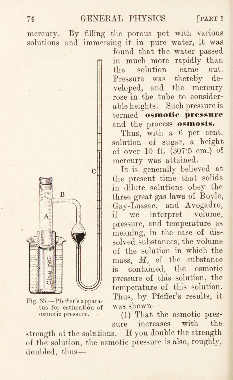 mercury. By filling the porous pot with various solutions and immersing it in pure water, it was found that the water passed in much more rapidly than the solution came out. Pressure was thereby de¬ veloped, and the mercury rose in the tube to consider¬ able heights. Such pressure is termed osmotic pressure and the process osmosis. Thus, with a 6 per cent, solution of sugar, a height of over 10 ft. (307*5 cm.) of mercury was attained. It is generally believed at the present time that solids in dilute solutions obey the three great gas laws of Boyle, Gay-Lussac, and Avogadro, if we interpret volume, pressure, and temperature as meaning, in the case of dis¬ solved substances, the volume of the solution in which the mass, M, of the substance is contained, the osmotic pressure of this solution, the temperature of this solution. Thus, by Pfeffer’s results, it was shown— (1) That the osmotic pres¬ sure increases with the strength of the sohitioiis. If you double the strength of the solution, the osmotic pressure is also, roughly, doubled, thus— Fig. 35.—Pfeifer’s appara¬ tus for estimation of osmotic pressure.