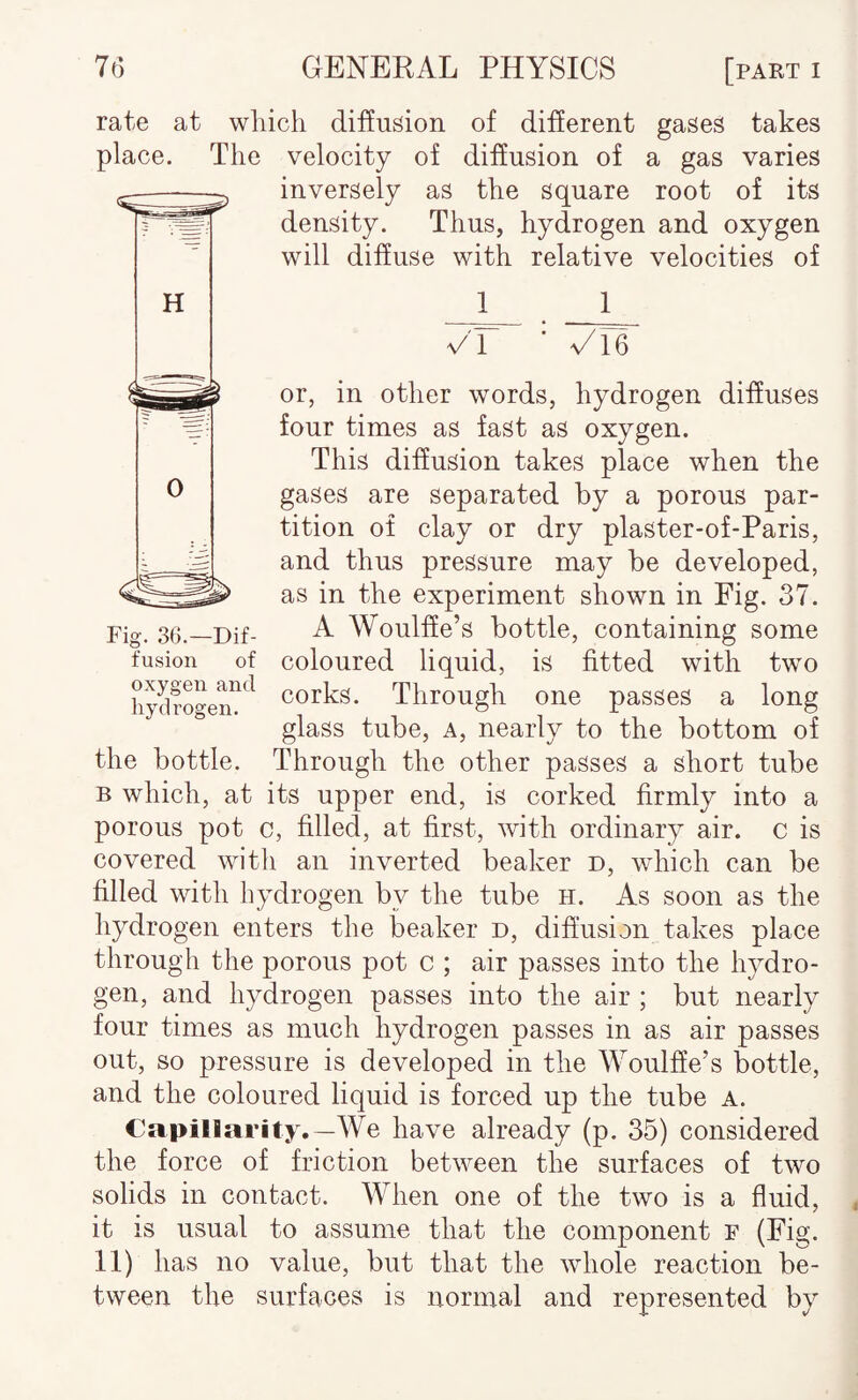 rate at wliich diEusion of different gases takes place. The velocity of diffusion of a gas varies inversely as the square root of its density. Thus, hydrogen and oxygen will diffuse with relative velocities of 1 Fig. 36.—Dif- VI or, in other words, hydrogen diffuses four times as fast as oxygen. This diffusion takes place when the gases are separated by a porous par¬ tition of clay or dry plaster-of-Paris, and thus pressure may be developed, as in the experiment shown in Fig. 37. A Woulffe’s bottle, containing some fusion of coloured liquid, is fitted with two hydrogein^^ corks. Through one passes a long glass tube, a, nearly to the bottom of the bottle. Through the other passes a short tube B which, at its upper end, is corked firmly into a porous pot c, filled, at first, with ordinary air. c is covered with an inverted beaker d, which can be filled with hydrogen by the tube h. As soon as the hydrogen enters the iDeaker d, diffusion takes place through the porous pot c ; air passes into the hydro¬ gen, and hydrogen passes into the air ; but nearly four times as much hydrogen passes in as air passes out, so pressure is developed in the Woulfie’s bottle, and the coloured liquid is forced up the tube a. Capillarity.—We have already (p. 35) considered the force of friction between the surfaces of two solids in contact. When one of the two is a fluid, it is usual to assume that the component f (Fig. 11) has no value, but that the whole reaction be¬ tween the surfaces is normal and represented by
