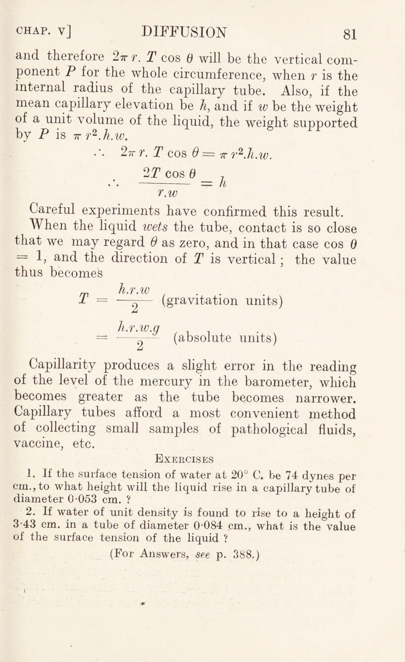 and therefore 2t r. T cos 0 will be the vertical com¬ ponent P for the whole circumference, when t is the internal radius of the capillary tube. Also, if the mean capillary elevation be li, and if w be the weight of a unit volume of the liquid, the weight supported by P is .2it t. T cos 6 = ir 2T cos d , ——- = h r.w Careful experiments have confirmed this result. When the liquid wets the tube, contact is so close that we may regard 6 as zero, and in that case cos 0 = 1, and the direction of T is vertical; the value thus becomes Jl.T ,W T = —-— (gravitation units) h.r.w.g ' (absolute units) Capillarity produces a slight error in the reading of the level of the mercury in the barometer, which becomes greater as the tube becomes narrower. Capillary tubes afford a most convenient method of collecting small samples of pathological fluids, vaccine, etc. Exercises 1. If the surface tension of water at 20° C. be 74 dynes per cm,, to what height will the liquid rise in a capillary tube of diameter 0-053 cm. ? 2. If water of unit density is found to rise to a height of 3-43 cm. in a tube of diameter 0-084 cm., what is the value of the surface tension of the liquid ? (For Answers, see p. 388.) I