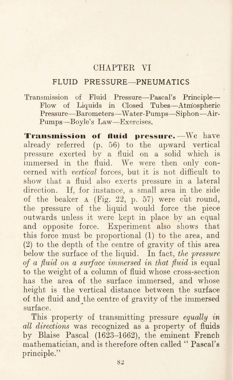 CHAPTER VI FLUID PRESSURE—PNEUMATICS Transmission of Fluid Pressure—Pascal’s Principle— Flow of Liquids in Closed Tubes—Atmospheric Pressure—Barometers—Water-Pumps—Siphon—Air- Pumps—Boyle’s Law—Exercises. TraiisiiiHsioii of fluid pressure.—We have already referred (p. 56) to the upward vertical pressure exerted by a fluid on a solid which is immersed in the fluid. We were then only con¬ cerned with vertical forces, but it is not difficult to show that a fluid also exerts pressure in a lateral direction. If, for instance, a small area in the side of the beaker A (Eig. 22, p. 57) were cut round, the pressure of the liquid would force the piece outwards unless it were kept in place by an equal and opposite force. Experiment also shows that this force must be proportional (1) to the area, and (2) to the depth of the centre of gravity of this area below the surface of the liquid. In fact, the fressiire of a fluid on a surface immersed in that fluid is equal to the weight of a column of fluid whose cross-section has the area of the surface immersed, and whose height is the vertical distance between the surface of tlie fluid and^the centre of gravity of the immersed surface. This property of transmitting pressure equally in all directions was recognized as a property of fluids by Blaise Pascal (1623-1662), the eminent French mathematician, and is therefore often called “ Pascal’s principle.”