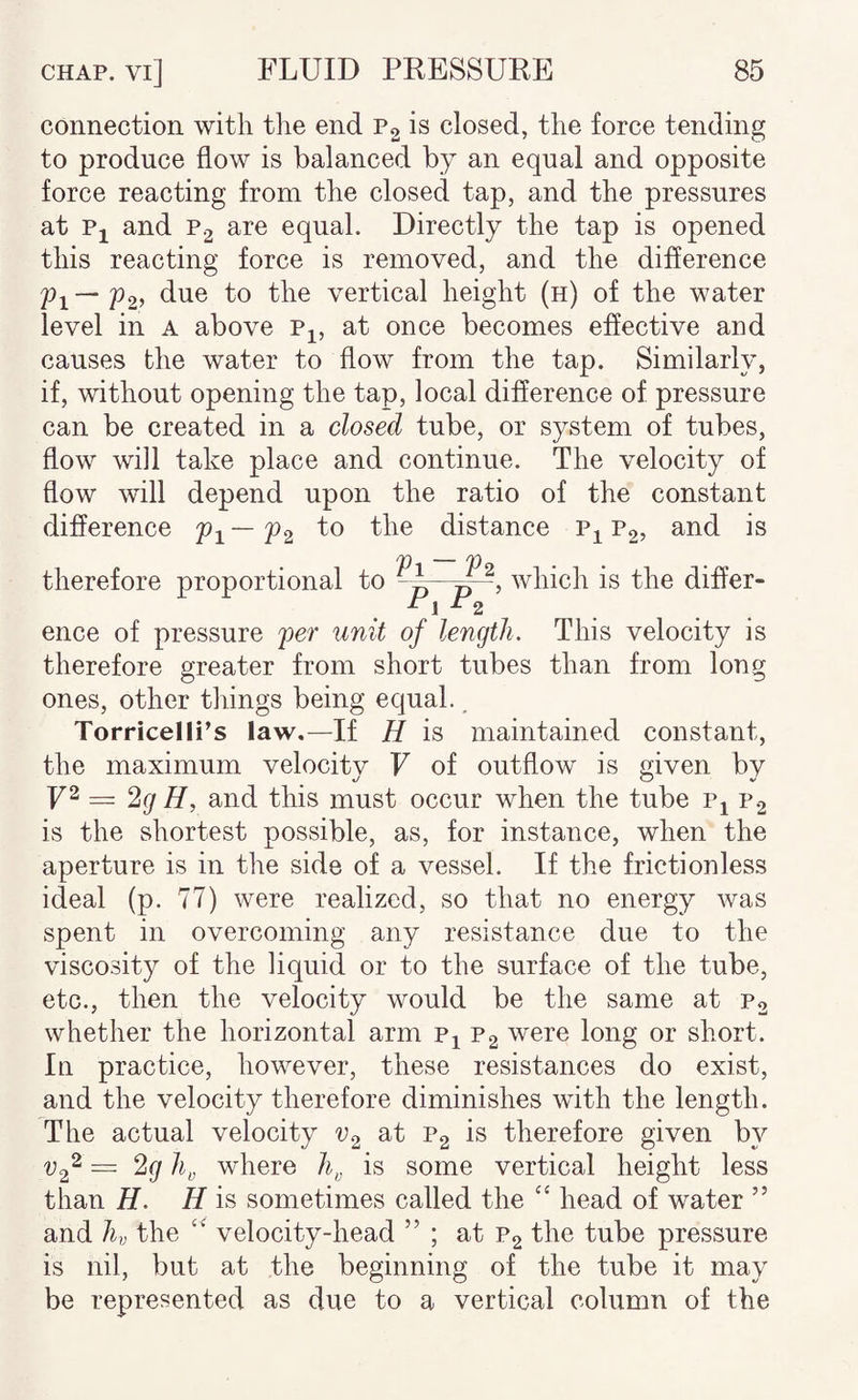 connection with the end Pg is closed, the force tending to produce flow is balanced by an equal and opposite force reacting from the closed tap, and the pressures at Pj and P2 are equal. Directly the tap is opened this reacting force is removed, and the difference Pi—P2) due to the vertical height (h) of the water level in a above p^, at once becomes effective and causes the water to flow from the tap. Similarly, if, without opening the tap, local difference of pressure can be created in a closed tube, or system of tubes, flow will take place and continue. The velocity of flow will depend upon the ratio of the constant difference — pg to the distance p^ P2, and is therefore proportional to V1-V2 PxP^’ which is the differ¬ ence of pressure per unit of length. This velocity is therefore greater from short tubes than from long ones, other things being equal., Torricelli’s law,—If H is maintained constant, the maximum velocity F of outflow is given by = ‘^g H, and this must occur when the tube Pj P2 is the shortest possible, as, for instance, when the aperture is in the side of a vessel. If the frictionless ideal (p. 77) were realized, so that no energy was spent in overcoming any resistance due to the viscosity of the liquid or to the surface of the tube, etc., then the velocity would be the same at P2 whether the horizontal arm p^ P2 were long or short. In practice, however, these resistances do exist, and the velocity therefore diminishes with the length. The actual velocity at Pg is therefore given by — 2g where is some vertical height less than H. H is sometimes called the ‘‘ head of water ” and hv the ‘‘ velocity-head ” ; at P2 the tube pressure is nil, but at the beginning of the tube it may be represented as due to a vertical column of the