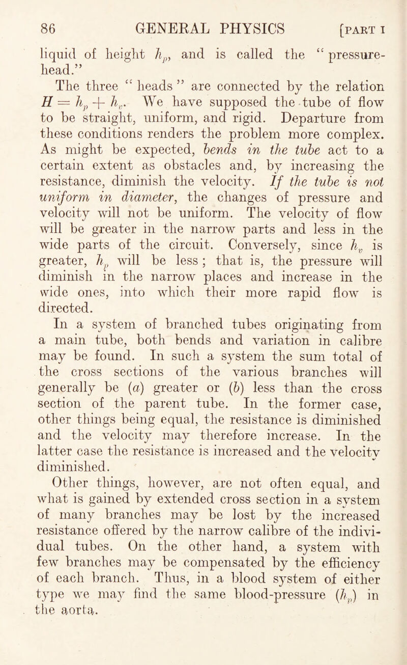 liquid of height and is called the ‘‘ pressure- head.” The three heads ” are connected by the relation H = /q, -f- h,. We have supposed the tube of flow to be straight, uniform, and rigid. Departure from these conditions renders the problem more complex. As might be expected, hends in the tube act to a certain extent as obstacles and, by increasing the resistance, diminish the velocity. If the tube is not uniform in diameter, the changes of pressure and velocity will not be uniform. The velocity of flow will be greater in the narrow parts and less in the wide parts of the circuit. Conversely, since h^, is greater, h^ will be less ; that is, the pressure will diminish in the narrow places and increase in the wide ones, into which their more rapid flow is directed. In a system of branched tubes originating from a main tube, both bends and variation in calibre may be found. In such a system the sum total of the cross sections of the various branches will generally be {a) greater or (6) less than the cross section of the parent tube. In the former case, other things being equal, the resistance is diminished and the velocity may therefore increase. In the latter case the resistance is increased and the velocitv diminished. Other things, however, are not often equal, and what is gained by extended cross section in a svstem of many branches may be lost by the increased resistance offered by the narrow calibre of the indivi¬ dual tubes. On the other hand, a system with few branches may be compensated by the efficiencv of each branch. Thus, in a blood system of either type we ma}^ find the same blood-pressure (7q,) in the aorta.