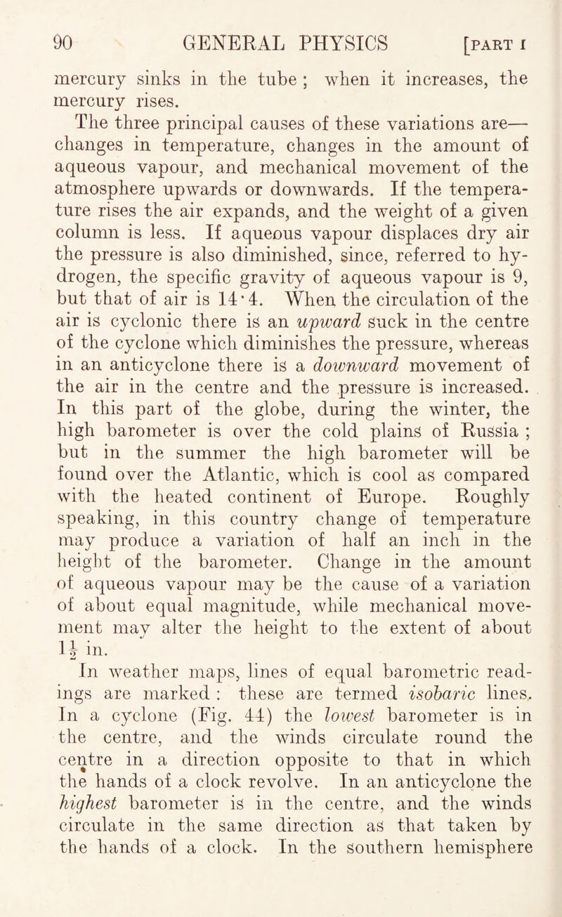 mercury sinks in the tube ; when it increases, the mercury rises. The three principal causes of these variations are— changes in temperature, changes in the amount of aqueous vapour, and mechanical movement of the atmosphere upwards or downwards. If the tempera¬ ture rises the air expands, and the weight of a given column is less. If aqueous vapour displaces dry air the pressure is also diminished, since, referred to hy¬ drogen, the specific gravity of aqueous vapour is 9, but that of air is 14*4. When the circulation of the air is cyclonic there is an upward suck in the centre of the cyclone which diminishes the pressure, whereas in an anticyclone there is a downward movement of the air in the centre and the pressure is increased. In this part of the globe, during the winter, the high barometer is over the cold plains of Russia ; but in the summer the high barometer will be found over the Atlantic, which is cool as compared with the heated continent of Europe. Roughly speaking, in this country change of temperature may produce a variation of half an inch in the height of the barometer. Change in the amount of aqueous vapour may be the cause of a variation of about equal magnitude, while mechanical move¬ ment may alter the height to the extent of about IJ in. In weather maps, lines of equal barometric read¬ ings are marked : these are termed isoharic lines. In a cyclone (Fig. 44) the lowest barometer is in the centre, and the winds circulate round the centre in a direction opposite to that in which the hands of a clock revolve. In an anticyclone the highest barometer is in the centre, and the winds circulate in the same direction as that taken by the hands of a clock. In the southern hemisphere