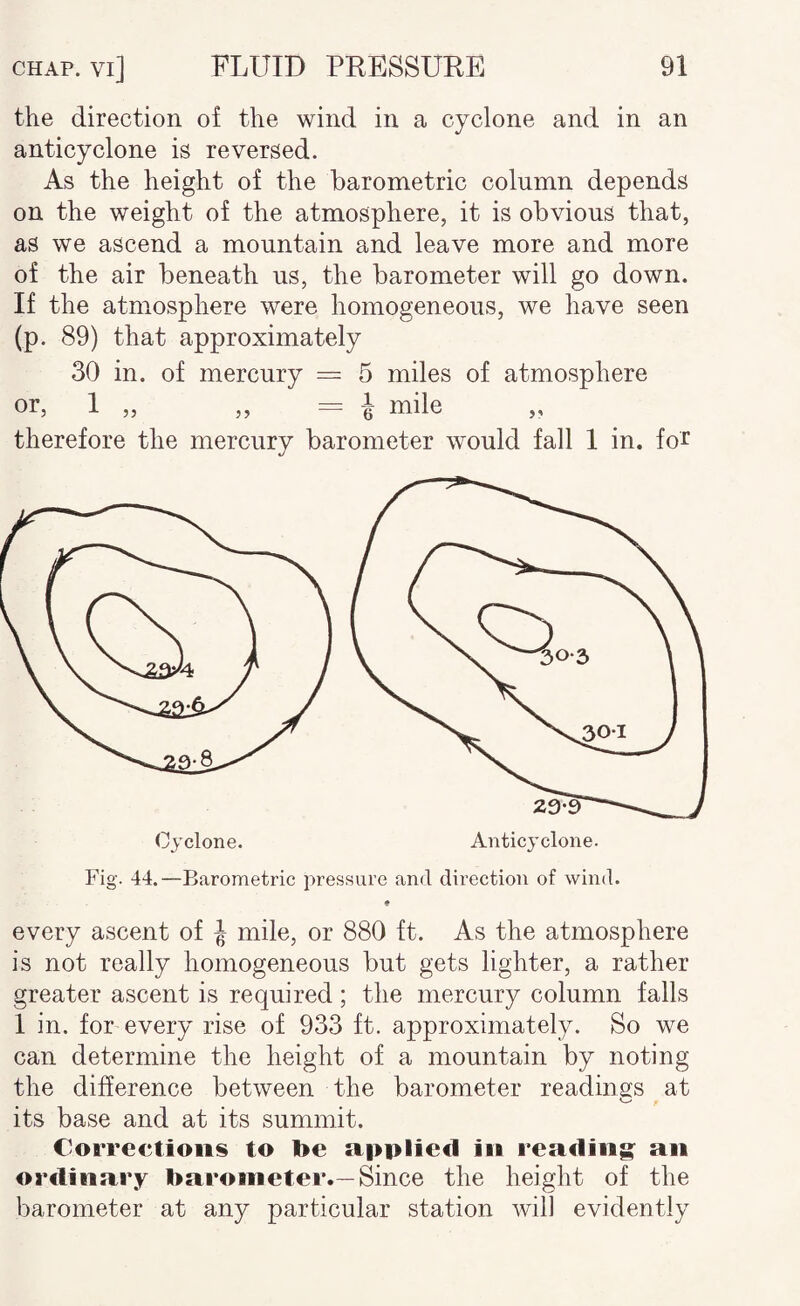 the direction of the wind in a cyclone and in an anticyclone is reversed. As the height of the barometric column depends on the weight of the atmosphere, it is obvious that, as we ascend a mountain and leave more and more of the air beneath us, the barometer will go down. If the atmosphere were homogeneous, we have seen (p. 89) that approximately 30 in. of mercury = 5 miles of atmosphere or, 1 „ „ = 1 mile therefore the mercury barometer would fall 1 in. foJ^ Anticyclone. Cyclone. Fig. 44.—Barometric pressure and direction of wind. every ascent of J mile, or 880 ft. As the atmosphere is not really homogeneous but gets lighter, a rather greater ascent is required; the mercury column falls 1 in. for every rise of 933 ft. approximately. So we can determine the height of a mountain by noting the difference between the barometer readings at its base and at its summit. Corrections to be applied in reading^ an ordinary barometer.—Since the height of the barometer at any particular station will evidently