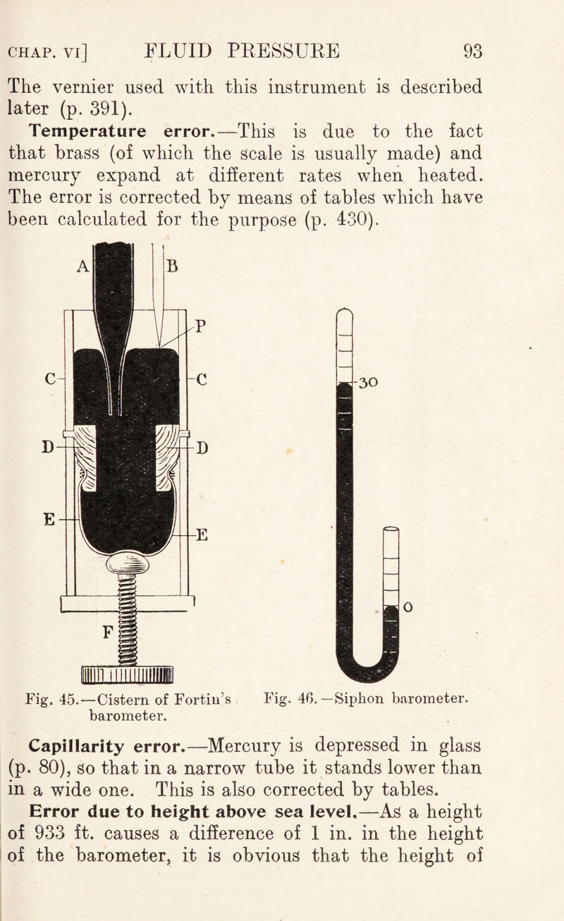 The vernier used with this instrument is described later (p. 391). Temperature error.—This is due to the fact that brass (of which the scale is usually made) and mercury expand at different rates when heated. The error is corrected by means of tables which have been calculated for the purpose (p. 430). Fig. 45.—Cistern of Fortin’s Fig. 40.—Siphon barometer, barometer. Capillarity error.—Mercury is depressed in glass (p. 80), so that in a narrow tube it stands lower than in a wide one. This is also corrected by tables. Error due to height above sea level,—As a height of 933 ft. causes a difference of 1 in. in the height of the barometer, it is obvious that the height of