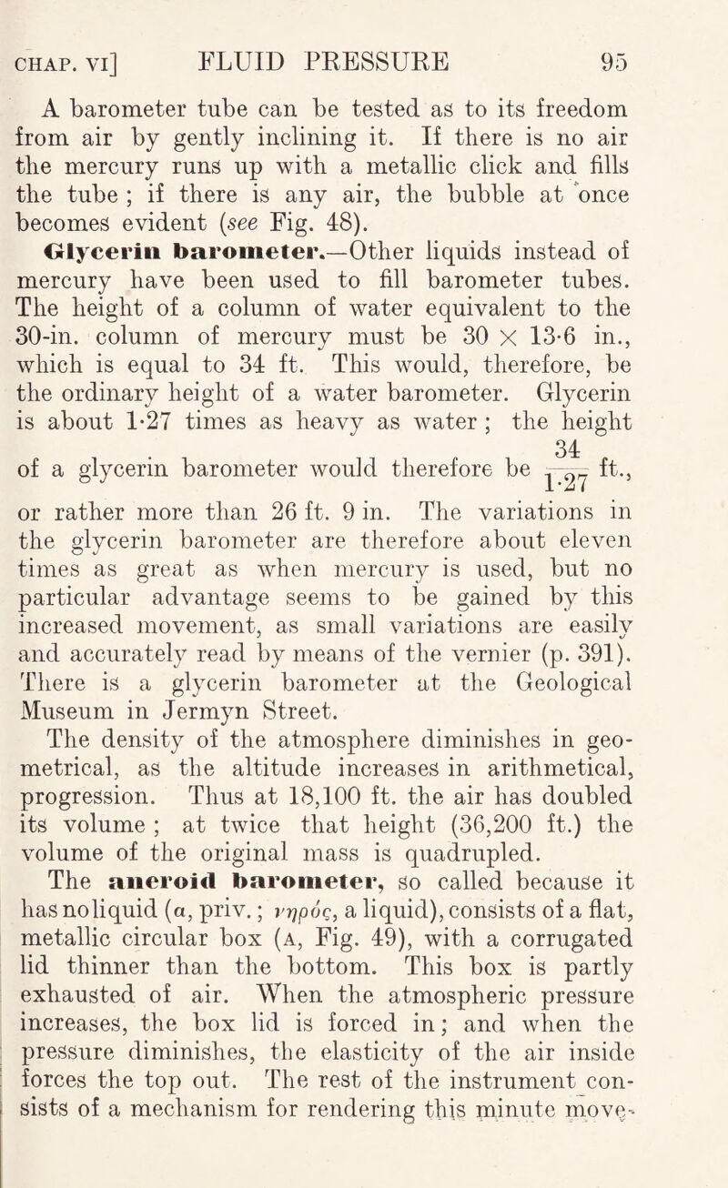 A barometer tube can be tested as to its freedom from air by gently inclining it. If there is no air the mercury runs up with a metallic click and fills the tube ; if there is any air, the bubble at once becomes evident {see Fig. 48). Olyceriii barometer.—Other liquids instead of mercury have been used to fill barometer tubes. The height of a column of water equivalent to the 30-in. column of mercury must be 30 X 13*6 in., which is equal to 34 ft. This would, therefore, be the ordinary height of a water barometer. Glycerin is about 1-27 times as heavy as water ; the height 34 of a glycerin barometer would therefore be ft., i.'AI or rather more than 26 ft. 9 in. The variations in the glycerin barometer are therefore about eleven times as great as when mercury is used, but no particular advantage seems to be gained by this increased movement, as small variations are easily and accurately read by means of the vernier (p. 391). Tliere is a glycerin barometer at the Geological Museum in Jermyn Street. The density of the atmosphere diminishes in geo¬ metrical, as the altitude increases in arithmetical, progression. Thus at 18,100 ft. the air has doubled its volume ; at twice that height (36,200 ft.) the volume of the original mass is quadrupled. The aneroid barometer, so called because it has no liquid (a, priv.; v-qpoq, a liquid), consists of a flat, metallic circular box (a, Fig. 49), with a corrugated lid thinner than the bottom. This box is partly exhausted of air. When the atmospheric pressure increases, the box lid is forced in; and when the pressure diminishes, the elasticity of the air inside forces the top out. The rest of the instrument con- sists of a mechanism for rendering this minute mov(^'