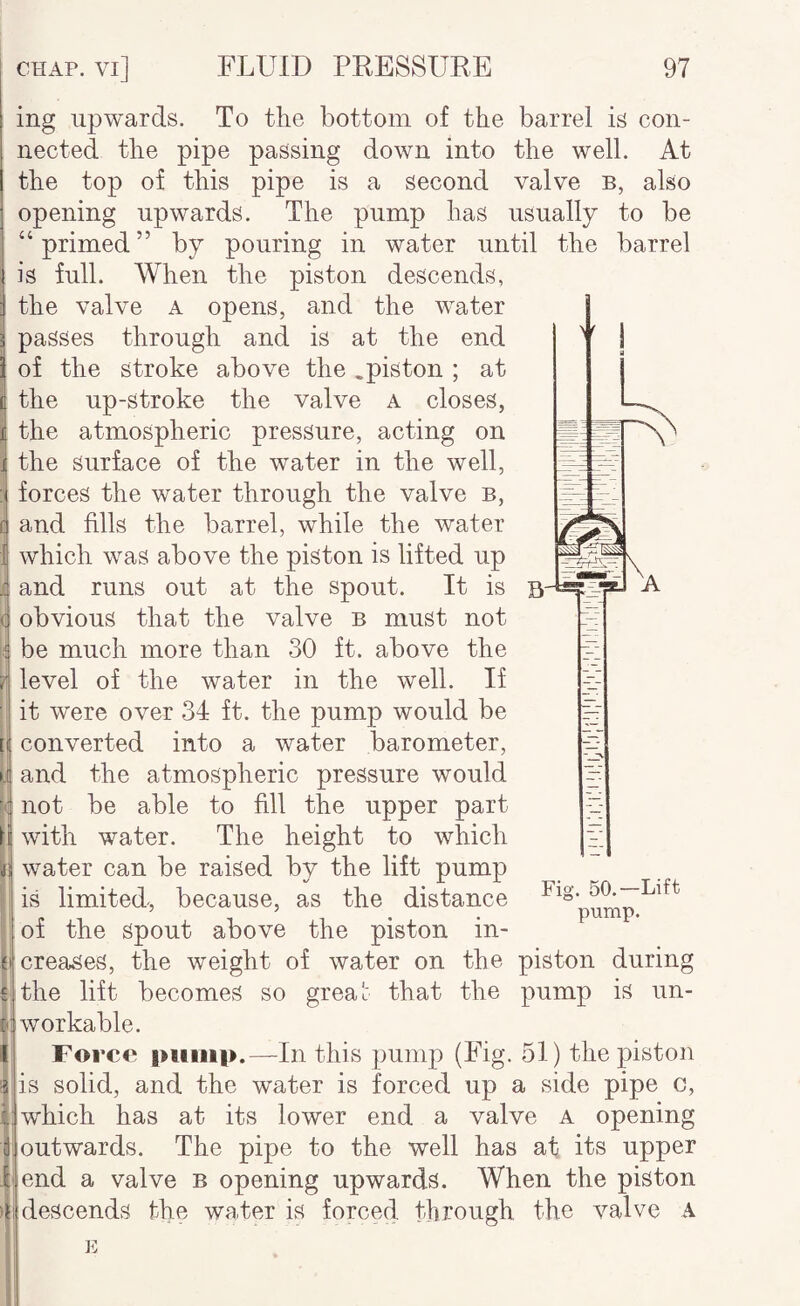 ing upwards. To the bottom of the barrel is con¬ nected the pipe passing down into the well. At the top of this pipe is a second valve b, also opening upwards. The pump has usually to be “primed” by pouring in water until the barrel is full. When the piston descends, the valve a opens, and the water passes through and is at the end of the stroke above the .piston ; at the up-stroke the valve a closes, the atmospheric pressure, acting on the surface of the water in the well, forces the water through the valve b, c) and fills the barrel, while the water which was above the piston is lifted up and runs out at the spout. It is b obvious that the valve b must not be much more than 30 ft. above the level of the water in the well. If it were over 34 ft. the pump would be t converted into a water barometer, and the atmospheric pressure would f':| not be able to fill the upper part with water. The height to which liij water can be raised by the lift pump is limited, because, as the distance of the spout above the piston in¬ creases, the weight of water on the piston during the lift becomes so greai that the pump is un¬ workable. Force piiiiip.—In this pump (Fig. 51) the piston is solid, and the water is forced up a side pipe c, which has at its lower end a valve a opening outwards. The pipe to the well has at its upper end a valve b opening upwards. When the piston descends the water is forced through the valve A Fig. 50.-Lift pump. E