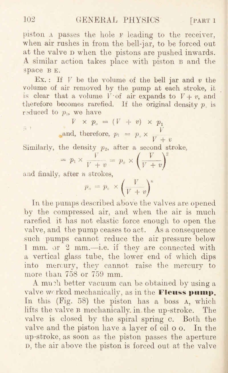 piston A passes the hole f leading to the receiver, when air rushes in from the bell-jar, to be forced out at the valve d when the pistons are pushed inwards. A similar action takes place with piston b and the space B E. Ex. : If V be the volume of the bell jar and v the volume of air removed by the pump at each stroke, it is clear that a volume P-of air expands to E-f p, and therefore becomes rarefied. If the original density p, is reduced to we have k X P„ = {k + v) X Pi ;■ > ’ ]/ ^and, therefore, pi = p„ x — V V Similarly, the density 'p2, after a second stroke, and finally, after ?i strokes, In the pumps described above tlie valves are opened by the compressed air, and when the air is much rarefied it has not elastic force enough to open the valve, and the pump ceases to act. As a consequence such pumps cannot reduce the air pressure below 1 mm. or 2 mm.—i.e. if they are connected with a vertical glass tube, the lower end of which dips into mercury, they cannot raise the mercury to more than 758 or 759 mm. A. mn?h better vacuum can be obtained by using a valve we rked mechanically, as in the Fieiiss i>iiiiip. In this (Fig. 58) the piston has a boss a, which lifts the valve b mechanically, in the up-stroke. The valve is closed by the spiral spring c. Both the valve and the piston have a layer of oil o o. In the up-stroke, as soon as the piston passes the aperture D, the air above the piston is forced out at the valve