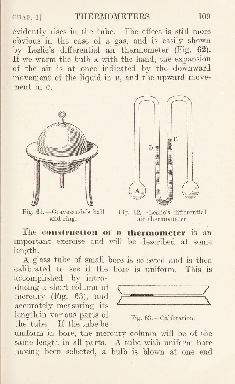 evidently rises in the tube. The ehect is still more obvious in the case of a gas, and is easily shown by Leslie’s differential air thermometer (Fig. 62). If we warm the bulb a with the hand, the expansion of the air is at once indicated by the downward movement of the liquid in b, and the upward move¬ ment in c. Fig. 62.—Leslie’s differential air thermometer. ♦ The coiBStruetioBi of tliermoiiietei’ is an important exercise and will be described at some length. A glass tube of small bore is selected and is then calibrated to see if the bore is uniform. This is accomphshed by intro¬ ducing a short column of mercury (Fig. 63), and accurately measuring its length in various parts of ss.^calibration. the tube. If the tube be uniform in bore, the mercury column will be of the same length in all parts. A tube with uniform bore having been selected, a bulb is blown at one end Fig. 61.—Gravesande’s hall and ring.