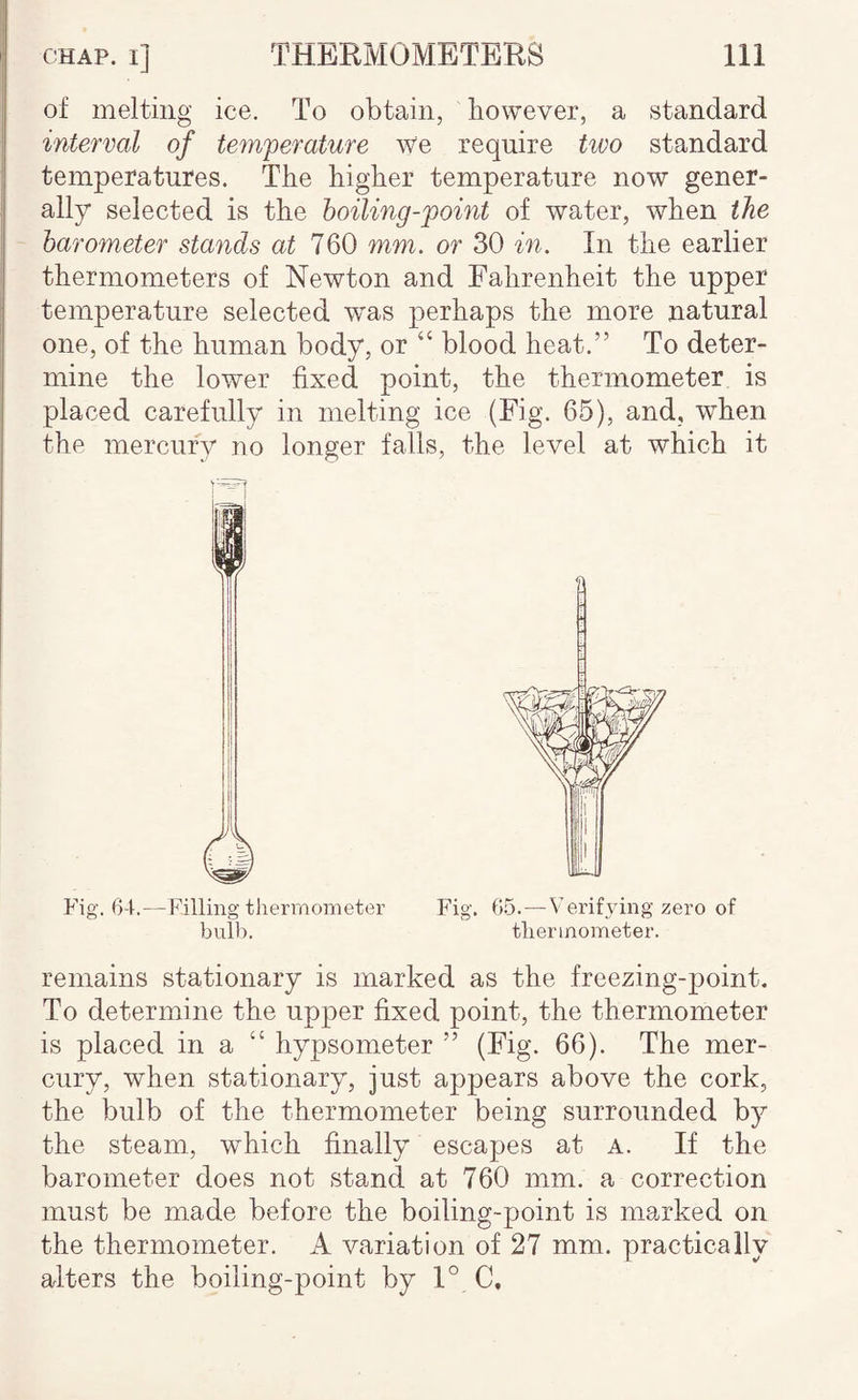 of melting ice. To obtain, however, a standard interval of temperature We require two standard temperatures. The higher temperature now gener¬ ally selected is the hoiling-point of water, when the barometer stands at 760 mm. or 30 in. In the earlier thermometers of Newton and Fahrenheit the upper temperature selected w'as perhaps the more natural one, of the human body, or “ blood heat.” To deter¬ mine the lower fixed point, the thermometer is placed carefully in melting ice (Fig. 65), and, when the mercury no longer falls, the level at which it Fig. 64.—Filling thermometer Fig. 6.5.—Verifying zero of bulb, thermometer. remains stationary is marked as the freezing-point. To determine the upper fixed point, the thermometer is placed in a “ hypsometer ” (Fig. 66). The mer¬ cury, when stationary, just appears above the cork, the bulb of the thermometer being surrounded by the steam, which finally escapes at a. If the barometer does not stand at 760 mm. a correction must be made before the boiling-point is marked on the thermometer. A variation of 27 mm. practically alters the boiling-point by 1° C,