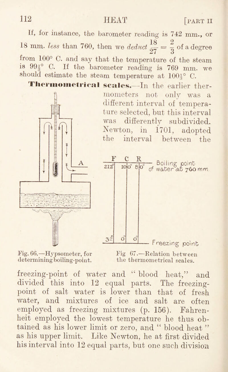 If, for iustance, the barometer reading is 742 mm., or 18 2 18 ram. less than 760, then we deduct ^ = — of a degree from 100° C. and say that the temperature of the steam is 99^° C. If the barometer reading is 769 mm. we should estimate the steam temperature at 100.^° C. Tlioi’iiiometrirnl scales.--In the earlier ther¬ mometers not only was a different interval of tempera¬ ture selected, but this interval was differently subdivided. Newton, in ilOl, adopted the interval between the F C R 212 32 10 O o 8 o o Boiling point wa-ter 760 mm Fig. 66.—Hypsometer, for determining boiling-point. - Freezing point Fig 67.—Relation between the thermometrical scales. freezing-point of water and “ blood heat,” and divided this into 12 equal parts. The freezing- point of salt water is lower than that of fresh water, and mixtures of ice and salt are often employed as freezing mixtures (p. 156). Fahren¬ heit employed the lowest temperature he thus ob¬ tained as his lower limit or zero, and “ blood heat ” as his upper limit. Like Newton, he at first divided his interval into 12 equal parts, but one such division