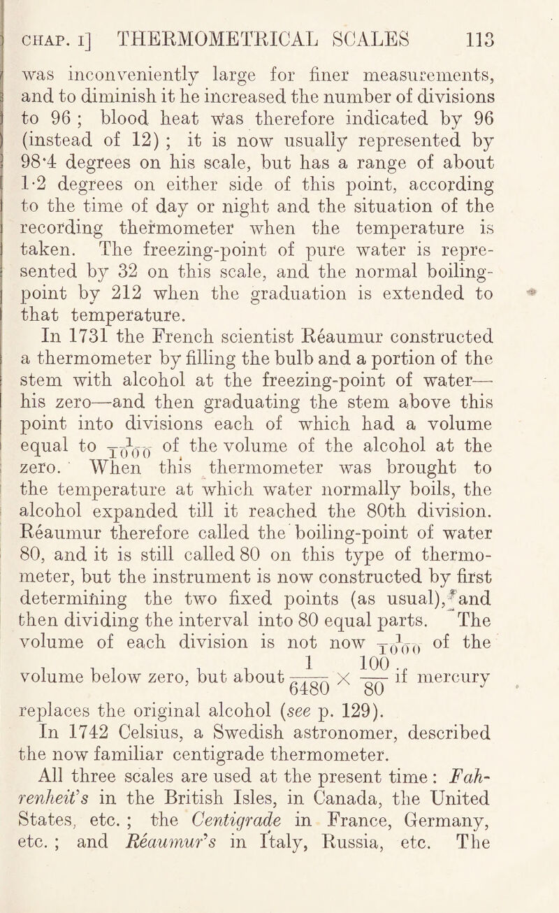 was inconveniently large for finer measurements, and to diminisli it he increased the number of divisions to 96 ; blood heat was therefore indicated by 96 (instead of 12) ; it is now usually represented by 98*4 degrees on his scale, but has a range of about 1-2 degrees on either side of this point, according to the time of day or night and the situation of the recording thermometer when the temperature is taken. The freezing-point of pure water is repre¬ sented b}/' 32 on this scale, and the normal boiling- point by 212 when the graduation is extended to that temperature. In 1731 the French scientist Reaumur constructed a thermometer by filling the bulb and a portion of the stem with alcohol at the freezing-point of water— his zero—and then graduating the stem above this point into divisions each of which had a volume equal to jq\)q of the volume of the alcohol at the ; zero. When this thermometer was brought to ! the temperature at which water normally boils, the ' alcohol expanded till it reached the 80th division. Reaumur therefore called the boiling-point of water 80, and it is still called 80 on this type of thermo¬ meter, but the instrument is now constructed by first determining the two fixed points (as usual),^hnd then dividing the interval into 80 equal parts. The volume of each division is not now of the volume below zero, but about 1 64^ X 100 . 80 mercury replaces the original alcohol {see p. 129). In 1742 Celsius, a Swedish astronomer, described the now familiar centigrade thermometer. All three scales are used at the present time : Fah¬ renheit's in the British Isles, in Canada, the United States, etc. ; the Centigrade in France, Germany, etc. ; and Reaumurs in Italy, Russia, etc. The