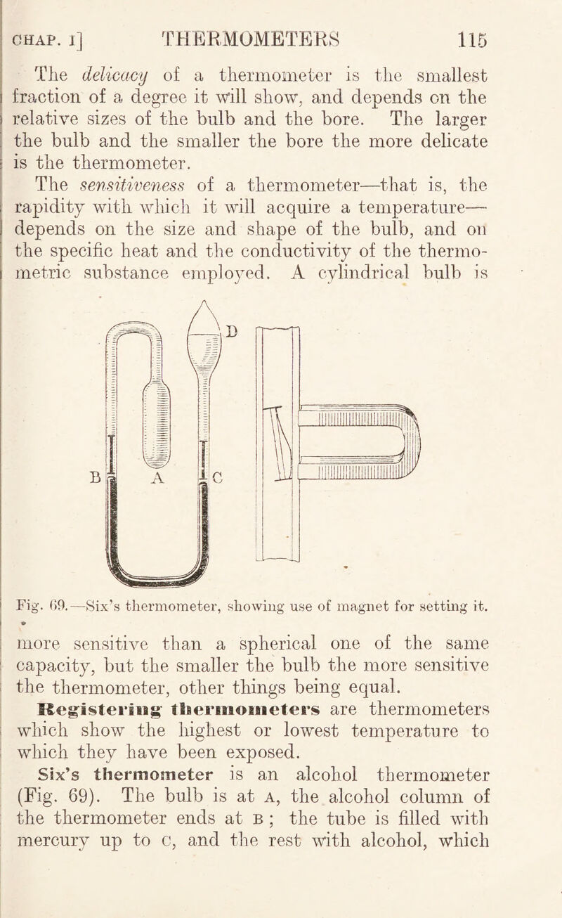 The delicacy of a thermometer is tlie smallest fraction of a degree it will show, and depends on the relative sizes of the bulb and the bore. The larger the bulb and the smaller the bore the more delicate is the thermometer. The sensitiveness of a thermometer—^tliat is, the rapidity with which it will acquire a temperature— depends on the size and shape of the bulb, and on the specific heat and the conductivity of the thermo- metric substance employed. A cylindrical bulb is Fig. (i9.—Six’s thermometer, showing use of magnet for setting it. more sensitive than a spherical one of the same I capacity, but the smaller the bulb the more sensitive i the thermometer, other things being equal. Keg'isteriiig' tlseriiioiiieters are thermometers I which show the highest or lowest temperature to : which they have been exposed. Six’s thermometer is an alcohol thermometer (Fig. 69). The bulb is at a, the alcohol column of the thermometer ends at b ; the tube is filled with mercury up to c, and the rest with alcohol, which