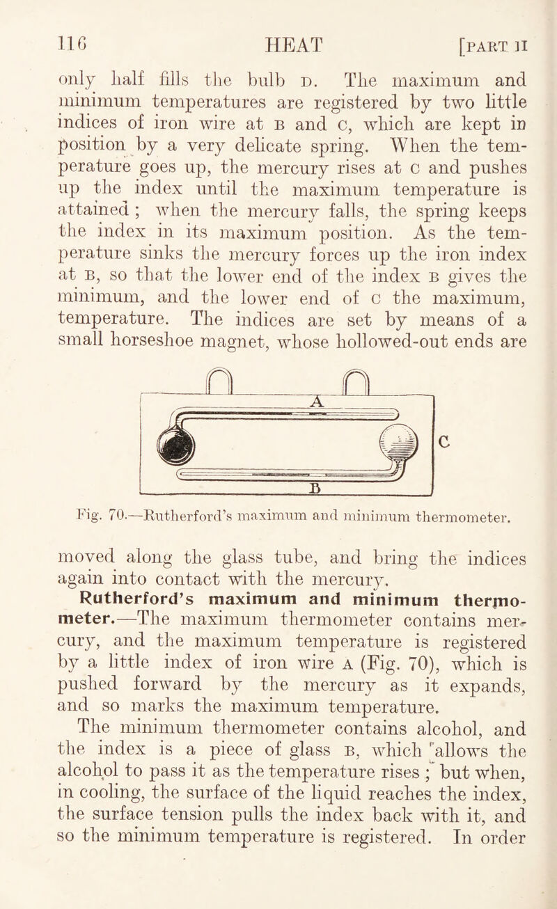 only lialf fills the bulb d. The maximum and minimum temperatures are registered by two little indices of iron wire at b and c, which are kept iu position by a very delicate spring. When the tem¬ perature goes up, the mercury rises at c and pushes up the index until the maximum temperature is attained ; when the mercury falls, the spring keeps the index in its maximum position. As the tem¬ perature sinks the mercury forces up the iron index at B, so that the lower end of the index b gives the minimum, and the lower end of c the maximum, temperature. The indices are set by means of a small horseshoe magnet, whose hollowed-out ends are C Fig. 70.—Rutherford’s maximum and minimum thermometer. moved along the glass tube, and bring the indices again into contact with the mercury. Rutherford’s maximum and minimum therrno- meter.—The maximum thermometer contains mer¬ cury, and the maximum temperature is registered by a little index of iron wire a (Fig. 70), which is pushed forward by the mercury as it expands, and so marks the maximum temperature. The minimum thermometer contains alcohol, and the index is a piece of glass b, which [allows the alcohol to pass it as the temperature rises ; but when, in cooling, the surface of the liquid reaches the index, the surface tension pulls the index back with it, and so the minimum temperature is registered. In order