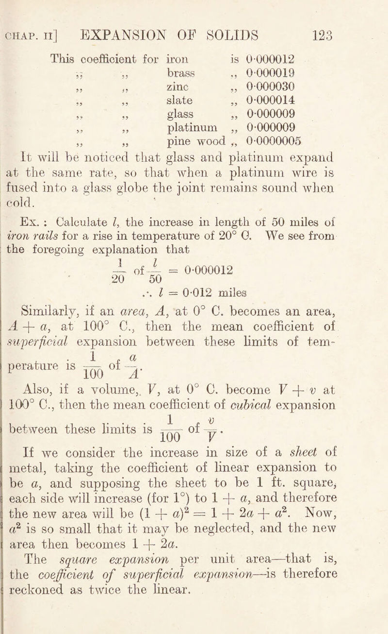 This coefficient for iron is 0-000012 brass 0-000019 zinc ,, 0-000030 slate „ 0-000014 glass ,, 0-000009 platinum „ 0-000009 pine wood ,, 0-0000005 It will be noticed that glass and platinum expand at the same rate, so that when a platinum wire is fused into a glass globe the joint remains sound wlien ! cold. Ex. ; Calculate Z, the increase in length of 50 miles of iro7i rails for a rise in temperature of 20° G. We see from the foregoing explanation that A of-1 = 0-000012 20 50 I = 0-012 miles Similarly, if an area, A, at 0° C. becomes an area, A-|-u, at 100° C., then the mean coefficient of su'perp.cial expansion between these limits of tem¬ perature is 1 .a ICTO A‘ Also, if a volume,. V, at 0° C. become F + p at 100° C., then the mean coefficient of cubical expansion between these limits is of ^. lUO V If we consider the increase in size of a sheet of metal, taking the coefficient of linear expansion to be a, and supposing the sheet to be 1 ft. square, each side will increase (for 1°) to 1 + a, and therefore the new area will be (1 + = 1 + 2a + Now, is so small that it may be neglected, and the new area then becomes 1 -ffi 2a. The square expansion per unit area—that is, the coefficient of superficial expansion—^is therefore reckoned as twice the linear.